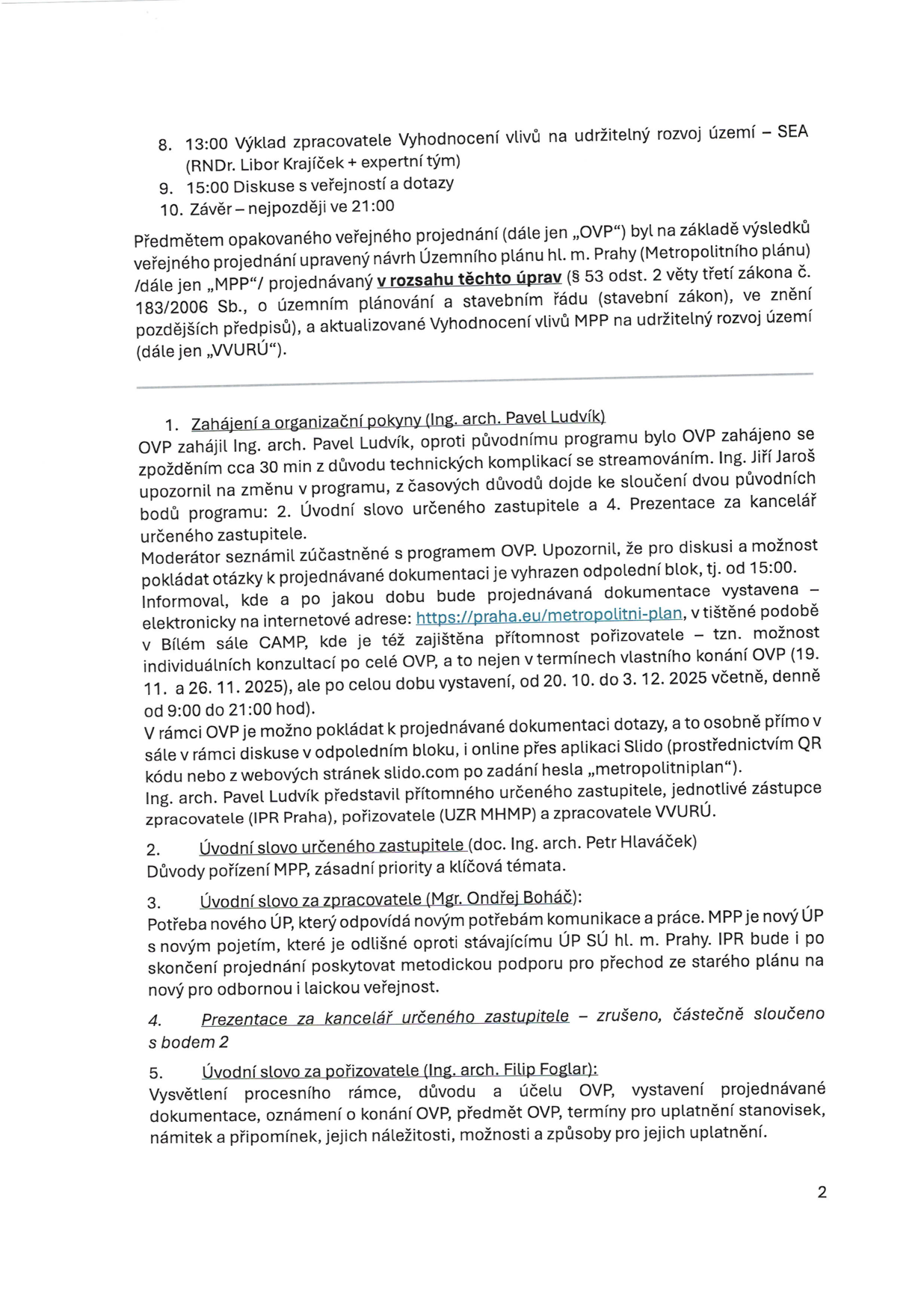Zápis z opakovaného veřejného projednání návrhu Územního plánu hl. m. Prahy (Metropolitního plánu). Obsah: 8. 13:00 Výklad zpracovatele Vyhodnocení vlivů na udržitelný rozvoj území – SEA (RNDr. Libor Krajíček + expertní tým), 9. 15:00 Diskuse s veřejností a dotazy, 10. Závěr – nejpozději ve 21:00. 1. Zahájení a organizační pokyny (Ing. arch. Pavel Ludvík): OVP zahájeno se zpožděním 30 min, sloučení bodů 2 a 4. Dokumentace dostupná na https://praha.eu/metropolitni-plan a v Bílém sále CAMP (20. 10. – 3. 12. 2025, denně 9:00–21:00). Dotazy lze klást osobně nebo přes aplikaci Slido (heslo „metropolitniplan“). 2. Úvodní slovo určeného zastupitele (doc. Ing. arch. Petr Hlaváček): Důvody pořízení MPP, zásadní priority a klíčová témata. 3. Úvodní slovo za zpracovatele (Mgr. Ondřej Boháč): Potřeba nového ÚP, metodická podpora pro přechod na nový plán. 4. Prezentace za kancelář určeného zastupitele – zrušeno, sloučeno s bodem 2. 5. Úvodní slovo za pořizovatele (Ing. arch. Filip Foglar): Vysvětlení procesního rámce, účelu OVP a termínů pro uplatnění námitek a připomínek.
