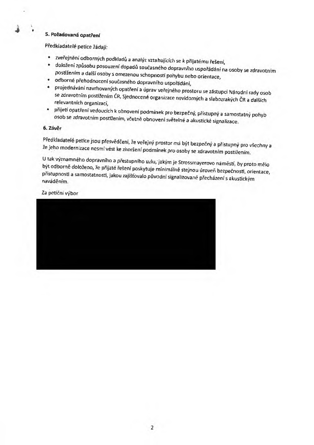 Text dokumentu petice:

5. Požadovaná opatření
Předkladatelé petice žádají:
- zveřejnění odborných podkladů a analýz vztahujících se k přijatému řešení,
- doložení způsobu posouzení dopadů současného dopravního uspořádání na osoby se zdravotním postižením a další osoby s omezenou schopností pohybu nebo orientace,
- odborné přehodnocení současného dopravního uspořádání,
- projednávání navrhovaných opatření a úprav veřejného prostoru se zástupci Národní rady osob se zdravotním postižením ČR, Sjednocené organizace nevidomých a slabozrakých ČR a dalších relevantních organizací,
- přijetí opatření vedoucích k obnovení podmínek pro bezpečný, přístupný a samostatný pohyb osob se zdravotním postižením, včetně obnovení světelné a akustické signalizace.

6. Závěr
Předkladatelé petice jsou přesvědčeni, že veřejný prostor má být bezpečný a přístupný pro všechny a že jeho modernizace nesmí vést ke zhoršení podmínek pro osoby se zdravotním postižením.
U tak významného dopravního a přestupního uzlu, jakým je Strossmayerovo náměstí, by proto mělo být odborně doloženo, že přijaté řešení poskytuje minimálně stejnou úroveň bezpečnosti, orientace, přístupnosti a samostatnosti, jakou zajišťovalo původní signalizované přecházení s akustickým naváděním.
Za petiční výbor