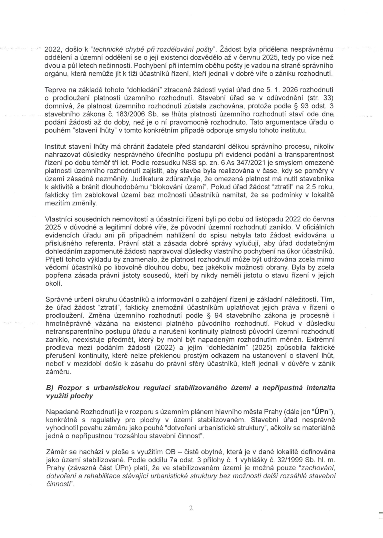 Text dokumentu (strana 2) týkající se právního sporu o platnost územního rozhodnutí a souladu s územním plánem. Obsah: 1. Argumentace ohledně 'technické chyby při rozdělování pošty' v roce 2022, kdy byla žádost o prodloužení platnosti územního rozhodnutí přidělena nesprávnému oddělení a úřad o ní rozhodl až 5. 1. 2026. Autor namítá, že 'stavení lhůty' v tomto případě odporuje smyslu zákona a judikatuře (NSS sp. zn. 6 As 347/2021), neboť úřad pochybil a zablokoval území na 2,5 roku bez možnosti účastníků se vyjádřit. 2. Část B: 'Rozpor s urbanistickou regulací stabilizovaného území a nepřípustná intenzita využití plochy'. Autor uvádí, že napadené rozhodnutí je v rozporu s územním plánem hl. m. Prahy (ÚPn), neboť v ploše OB (čistě obytné) ve stabilizovaném území je přípustné pouze 'zachování, dotvoření a rehabilitace stávající urbanistické struktury bez možnosti další rozsáhlé stavební činnosti', což záměr porušuje.