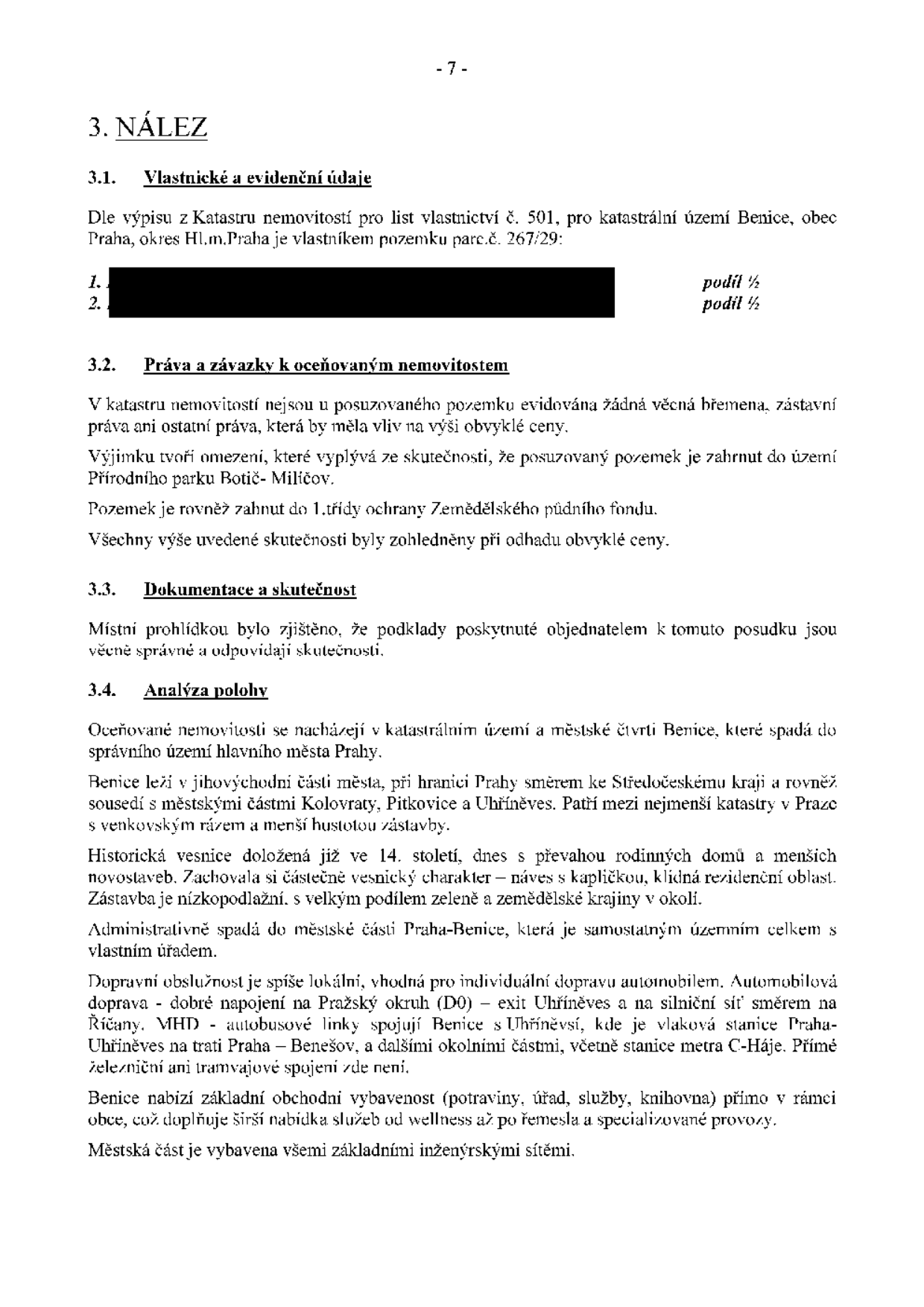 Strana 7 dokumentu obsahující nález k nemovitosti. 3. NÁLEZ. 3.1. Vlastnické a evidenční údaje: Pozemek parc.č. 267/29 v k.ú. Benice, obec Praha, okres Hl.m.Praha, podíl 1/2. 3.2. Práva a závazky k oceňovaným nemovitostem: Žádná věcná břemena ani zástavní práva. Omezení: pozemek je součástí Přírodního parku Botič-Milíčov a spadá do 1. třídy ochrany Zemědělského půdního fondu. 3.3. Dokumentace a skutečnost: Podklady jsou věcně správné. 3.4. Analýza polohy: Nemovitost se nachází v k.ú. Benice, Praha. Popis lokality: jihovýchodní část Prahy, sousedství s Kolovraty, Pitkovicemi a Uhříněvsí. Charakter: historická vesnice (14. století), převaha rodinných domů, vesnický charakter, náves s kapličkou, klidná rezidenční oblast, nízkopodlažní zástavba, hodně zeleně. Doprava: lokální, dobré napojení na Pražský okruh (D0) exit Uhříněves, silniční síť směr Říčany. MHD: autobusové linky do stanice Praha-Uhříněves (vlak na trase Praha-Benešov), metro C-Háje. Občanská vybavenost: potraviny, úřad, služby, knihovna, wellness, řemesla.