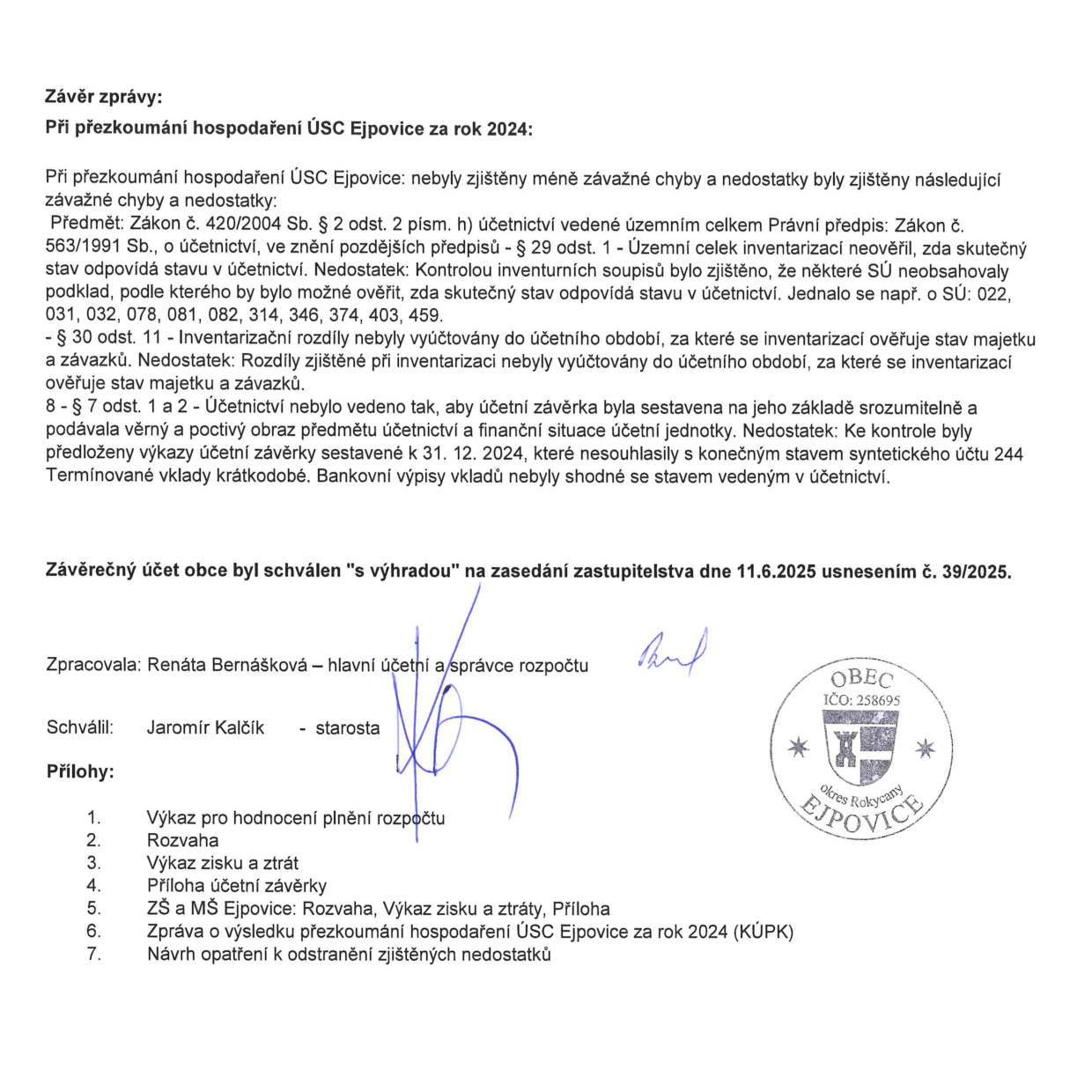 Závěr zprávy o přezkoumání hospodaření ÚSC Ejpovice za rok 2024. Zjištěné chyby a nedostatky: 1. Porušení zákona č. 563/1991 Sb. (§ 29 odst. 1) – inventarizace neověřila shodu skutečného stavu s účetnictvím u syntetických účtů (SÚ) 022, 031, 032, 078, 081, 082, 314, 346, 374, 403, 459. 2. Inventarizační rozdíly nebyly vyúčtovány do účetního období, za které se inventarizace prováděla. 3. Porušení § 7 odst. 1 a 2 – účetní závěrka k 31. 12. 2024 nesouhlasila se stavem na účtu 244 (Termínované vklady krátkodobé) a bankovní výpisy nebyly shodné s účetnictvím. Závěrečný účet obce byl schválen 's výhradou' na zasedání zastupitelstva dne 11. 6. 2025 usnesením č. 39/2025. Zpracovala: Renáta Bernášková (hlavní účetní a správce rozpočtu), schválil: Jaromír Kalčík (starosta). Přílohy: 1. Výkaz pro hodnocení plnění rozpočtu, 2. Rozvaha, 3. Výkaz zisku a ztrát, 4. Příloha účetní závěrky, 5. ZŠ a MŠ Ejpovice: Rozvaha, Výkaz zisku a ztráty, Příloha, 6. Zpráva o výsledku přezkoumání hospodaření ÚSC Ejpovice za rok 2024 (KÚPK), 7. Návrh opatření k odstranění zjištěných nedostatků.