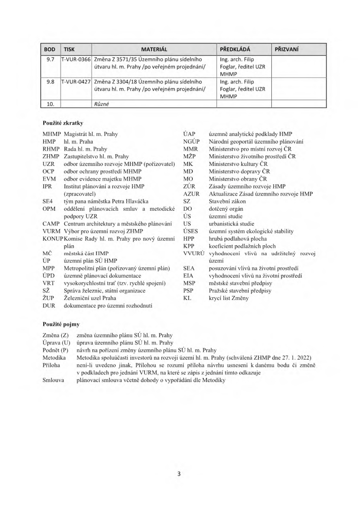 Tabulka s body jednání a seznam zkratek a pojmů. Body jednání: 9.7 T-VUR-0366 Změna Z 3571/35 Územního plánu sídelního útvaru hl. m. Prahy /po veřejném projednání/, předkládá Ing. arch. Filip Foglar, ředitel UZR MHMP. 9.8 T-VUR-0427 Změna Z 3304/18 Územního plánu sídelního útvaru hl. m. Prahy /po veřejném projednání/, předkládá Ing. arch. Filip Foglar, ředitel UZR MHMP. 10. Různé. Seznam zkratek: MHMP Magistrát hl. m. Prahy, HMP hl. m. Praha, RHMP Rada hl. m. Prahy, ZHMP Zastupitelstvo hl. m. Prahy, UZR odbor územního rozvoje MHMP, OCP odbor ochrany prostředí MHMP, EVM odbor evidence majetku MHMP, IPR Institut plánování a rozvoje HMP, SE4 tým pana náměstka Petra Hlaváčka, OPM oddělení plánovacích smluv a metodické podpory UZR, CAMP Centrum architektury a městského plánování, VURM Výbor pro územní rozvoj ZHMP, KONUP Komise Rady hl. m. Prahy pro nový územní plán, MČ městská část HMP, ÚP územní plán SÚ HMP, MPP Metropolitní plán, ÚPD územně plánovací dokumentace, VRT vysokorychlostní trať, SŽ Správa železnic, ŽUP Železniční uzel Praha, DUR dokumentace pro územní rozhodnutí, ÚAP územně analytické podklady HMP, NGÚP Národní geoportál územního plánování, MMR Ministerstvo pro místní rozvoj ČR, MŽP Ministerstvo životního prostředí ČR, MK Ministerstvo kultury ČR, MD Ministerstvo dopravy ČR, MO Ministerstvo obrany ČR, ZÚR Zásady územního rozvoje HMP, AZUR Aktualizace Zásad územního rozvoje HMP, SZ Stavební zákon, DO dotčený orgán, ÚS územní studie, US urbanistická studie, ÚSES územní systém ekologické stability, HPP hrubá podlahová plocha, KPP koeficient podlažních ploch, VVURÚ vyhodnocení vlivů na udržitelný rozvoj území, SEA posuzování vlivů na životní prostředí, EIA vyhodnocení vlivů na životní prostředí, MSP městské stavební předpisy, PSP Pražské stavební předpisy, KL krycí list Změny. Použité pojmy: Změna (Z) změna územního plánu SÚ hl. m. Prahy, Úprava (U) úprava územního plánu SÚ hl. m. Prahy, Podnět (P) návrh na pořízení změny územního plánu SÚ hl. m. Prahy, Metodika Metodika spoluúčasti investorů na rozvoji území hl. m. Prahy (schválená ZHMP dne 27. 1. 2022), Příloha není-li uvedeno jinak, Přílohou se rozumí příloha návrhu usnesení k danému bodu či změně v podkladech pro jednání VURM, na které se zápis z jednání tímto odkazuje, Smlouva plánovací smlouva včetně dohody o vypořádání dle Metodiky.