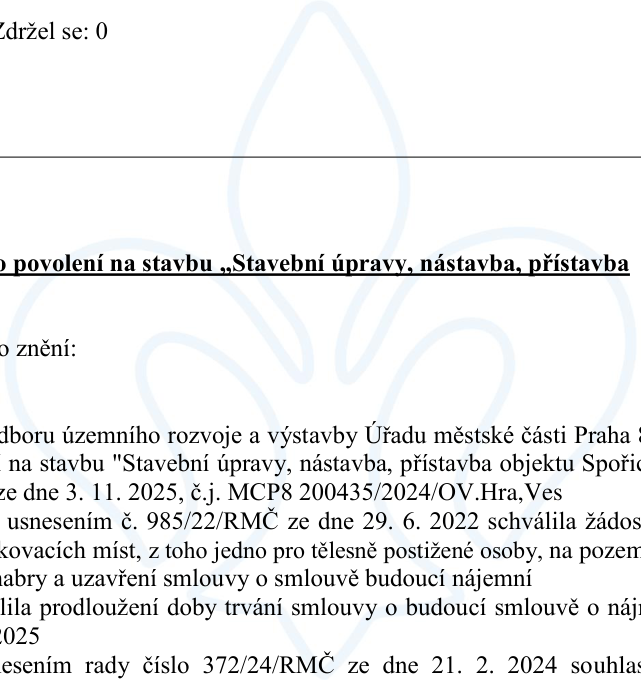 Úřední dokument týkající se stavebního povolení. Obsahuje následující text: 'Zdržel se: 0', 'o povolení na stavbu „Stavební úpravy, nástavba, přístavba', 'o znění:', 'dboru územního rozvoje a výstavby Úřadu městské části Praha 8', 'na stavbu "Stavební úpravy, nástavba, přístavba objektu Spořic', 'ze dne 3. 11. 2025, č.j. MCP8 200435/2024/OV.Hra,Ves', 'usnesením č. 985/22/RMČ ze dne 29. 6. 2022 schválila žádos', 'kovacích míst, z toho jedno pro tělesně postižené osoby, na pozem', 'abry a uzavření smlouvy o smlouvě budoucí nájemní', 'lila prodloužení doby trvání smlouvy o budoucí smlouvě o náj', '2025', 'esením rady číslo 372/24/RMČ ze dne 21. 2. 2024 souhlas'.