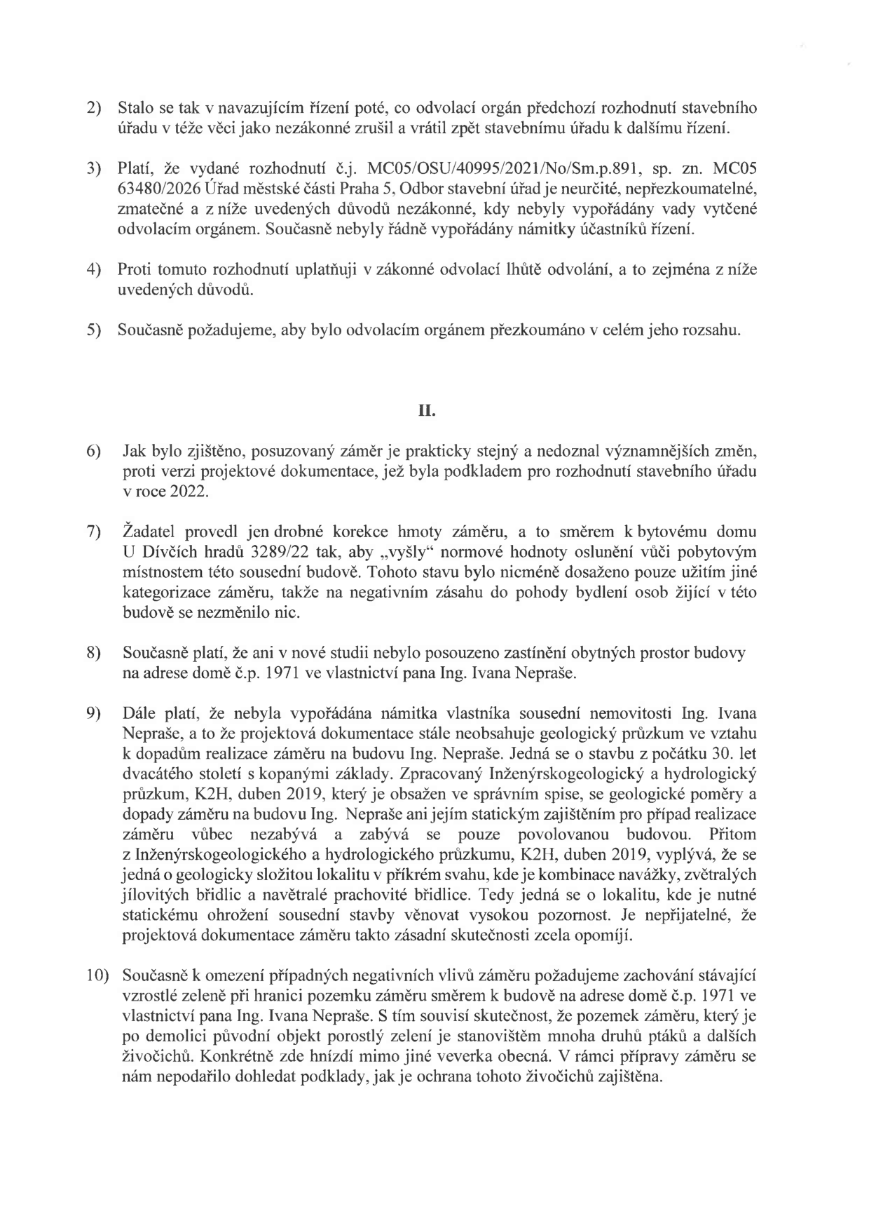 Textová část odvolání proti rozhodnutí stavebního úřadu. Obsahuje body 2 až 10: 2) Zrušení předchozího rozhodnutí odvolacím orgánem. 3) Námitka, že rozhodnutí č.j. MC05/OSU/40995/2021/No/Sm.p.891, sp. zn. MC05 63480/2026 je neurčité a nepřezkoumatelné. 4) Podání odvolání v zákonné lhůtě. 5) Požadavek na přezkoumání v celém rozsahu. 6) Tvrzení, že záměr je prakticky stejný jako v roce 2022. 7) Námitka, že úpravy záměru neřeší dopad na pohodu bydlení v sousední budově U Dívčích hradů 3289/22. 8) Námitka neposouzení zastínění budovy č.p. 1971 ve vlastnictví Ing. Ivana Nepraše. 9) Námitka chybějícího geologického průzkumu ve vztahu k sousední nemovitosti Ing. Ivana Nepraše a kritika nedostatečného posouzení statických rizik v lokalitě. 10) Požadavek na zachování vzrostlé zeleně na hranici pozemku u budovy č.p. 1971 a upozornění na výskyt chráněných živočichů (veverka obecná, ptactvo).