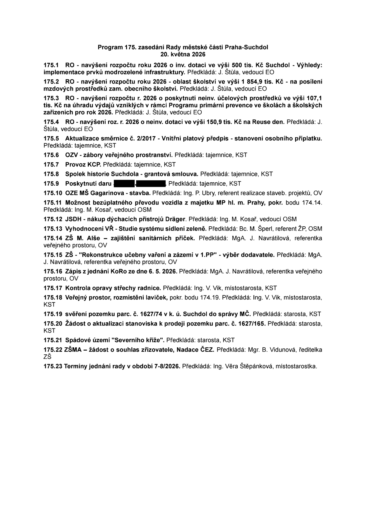 Program 175. zasedání Rady městské části Praha-Suchdol, 20. května 2026. Body jednání: 175.1 RO - navýšení rozpočtu 2026 o inv. dotaci 500 tis. Kč (modrozelená infrastruktura), 175.2 RO - navýšení rozpočtu 2026 pro školství 1 854,9 tis. Kč, 175.3 RO - navýšení rozpočtu 2026 o neinv. účelové prostředky 107,1 tis. Kč (primární prevence), 175.4 RO - navýšení rozpočtu 2026 o neinv. dotaci 150,9 tis. Kč (Reuse den), 175.5 Aktualizace směrnice č. 2/2017 - Vnitřní platový předpis, 175.6 OZV - zábory veřejného prostranství, 175.7 Provoz KCP, 175.8 Spolek historie Suchdola - grantová smlouva, 175.9 Poskytnutí daru, 175.10 OZE MŠ Gagarinova - stavba, 175.11 Možnost bezúplatného převodu vozidla z majetku MP hl. m. Prahy, 175.12 JSDH - nákup dýchacích přístrojů Dräger, 175.13 Vyhodnocení VŘ - Studie systému sídlení zeleně, 175.14 ZŠ M. Alše - zajištění sanitárních příček, 175.15 ZŠ - Rekonstrukce učebny vaření a zázemí v 1.PP - výběr dodavatele, 175.16 Zápis z jednání KoRo ze dne 6. 5. 2026, 175.17 Kontrola opravy střechy radnice, 175.18 Veřejný prostor, rozmístění laviček, 175.19 Svěření pozemku parc. č. 1627/74 v k. ú. Suchdol do správy MČ, 175.20 Žádost o aktualizaci stanoviska k prodeji pozemku parc. č. 1627/165, 175.21 Spádové území Severního kříže, 175.22 ZŠMA - žádost o souhlas zřizovatele, Nadace ČEZ, 175.23 Termíny jednání rady v období 7-8/2026.