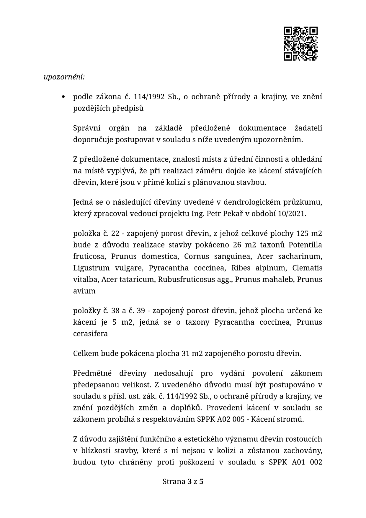 Upozornění podle zákona č. 114/1992 Sb., o ochraně přírody a krajiny. Správní orgán konstatuje, že při realizaci záměru dojde ke kácení dřevin v přímé kolizi se stavbou. Dle dendrologického průzkumu Ing. Petra Pekaře (10/2021) bude pokáceno celkem 31 m2 zapojeného porostu dřevin: položka č. 22 (26 m2 z celkových 125 m2) a položky č. 38 a 39 (5 m2). Druhy: Potentilla fruticosa, Prunus domestica, Cornus sanguinea, Acer sacharinum, Ligustrum vulgare, Pyracantha coccinea, Ribes alpinum, Clematis vitalba, Acer tataricum, Rubus fruticosus agg., Prunus mahaleb, Prunus avium. Dřeviny nedosahují velikosti vyžadující povolení, kácení musí probíhat v souladu se zákonem a standardem SPPK A02 005. Dřeviny v blízkosti stavby, které nejsou v kolizi, musí být chráněny dle SPPK A01 002. Strana 3 z 5.
