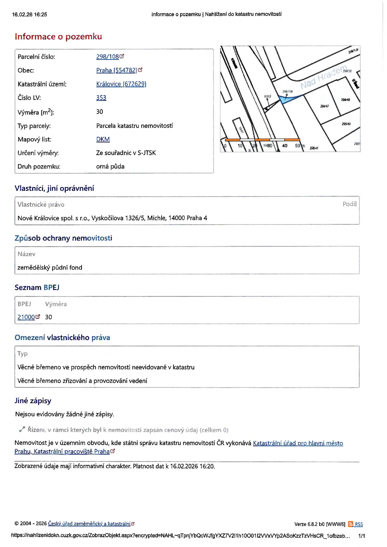 Výpis z katastru nemovitostí k datu 16.02.26 16:25. Informace o pozemku: Parcelní číslo 298/108, obec Praha (554782), katastrální území Královice (672629), číslo LV 353, výměra 30 m², typ parcely: Parcela katastru nemovitostí, mapový list DKM, určení výměry ze souřadnic v S-JTSK, druh pozemku: orná půda. Vlastníci: Nové Královice spol. s r.o., Vyskočilova 1326/5, Michle, 14000 Praha 4. Způsob ochrany nemovitosti: zemědělský půdní fond. BPEJ: 21000, výměra 30. Omezení vlastnického práva: Věcné břemeno ve prospěch nemovitosti neevidované v katastru, věcné břemeno zřizování a provozování vedení. Jiné zápisy: Nejsou evidovány žádné jiné zápisy. Nemovitost je v územním obvodu, kde státní správu katastru nemovitostí ČR vykonává Katastrální úřad pro hlavní město Prahu, Katastrální pracoviště Praha.