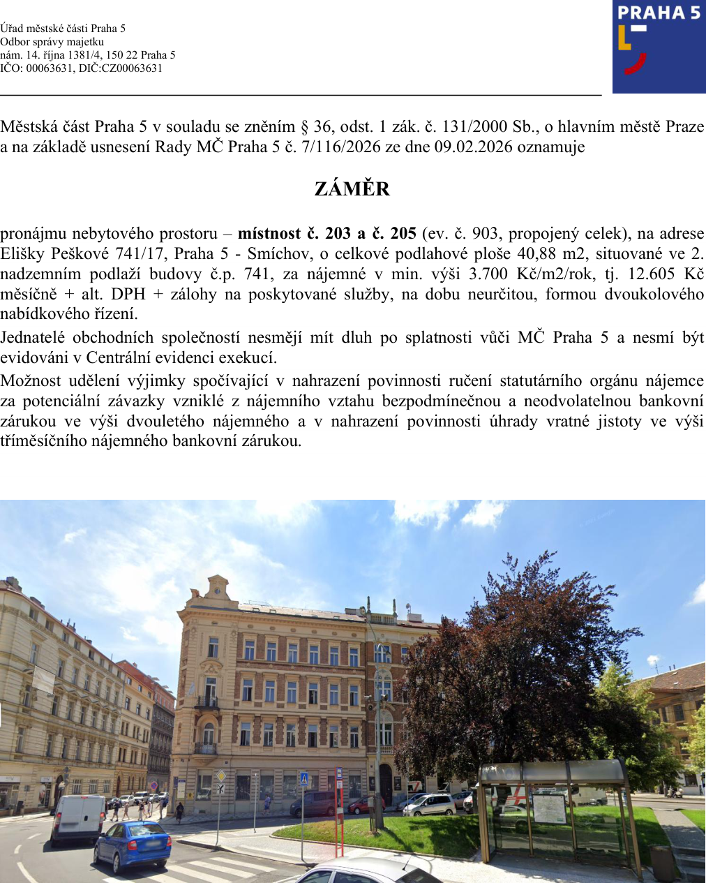 Úřední oznámení Městské části Praha 5 o záměru pronájmu nebytového prostoru. Adresa: nám. 14. října 1381/4, 150 22 Praha 5. Předmět: pronájem místností č. 203 a č. 205 (ev. č. 903, propojený celek) na adrese Elišky Peškové 741/17, Praha 5 - Smíchov. Celková plocha: 40,88 m2, 2. nadzemní podlaží. Nájemné: min. 3 700 Kč/m2/rok, tj. 12 605 Kč měsíčně + DPH + zálohy na služby. Doba: neurčitá. Forma: dvoukolové nabídkové řízení. Podmínky: žadatel nesmí mít dluh vůči MČ Praha 5 a nesmí být v Centrální evidenci exekucí. Možnost nahrazení ručení statutárního orgánu bankovní zárukou ve výši dvouletého nájemného a nahrazení vratné jistoty bankovní zárukou ve výši tříměsíčního nájemného. Usnesení Rady MČ Praha 5 č. 7/116/2026 ze dne 09.02.2026.