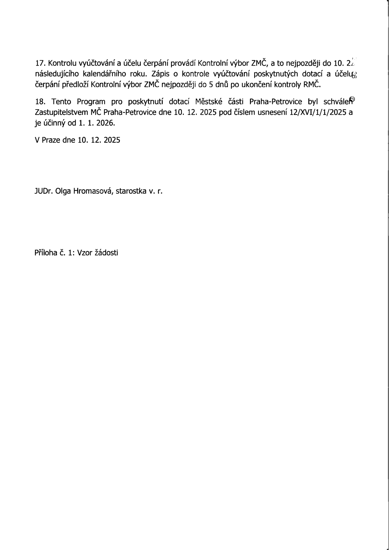 Závěrečná ustanovení dokumentu: 17. Kontrolu vyúčtování a účelu čerpání provádí Kontrolní výbor ZMČ, a to nejpozději do 10. 2. následujícího kalendářního roku. Zápis o kontrole vyúčtování poskytnutých dotací a účelu čerpání předloží Kontrolní výbor ZMČ nejpozději do 5 dnů po ukončení kontroly RMČ. 18. Tento Program pro poskytnutí dotací Městské části Praha-Petrovice byl schválen Zastupitelstvem MČ Praha-Petrovice dne 10. 12. 2025 pod číslem usnesení 12/XVI/1/1/2025 a je účinný od 1. 1. 2026. V Praze dne 10. 12. 2025. JUDr. Olga Hromasová, starostka v. r. Příloha č. 1: Vzor žádosti