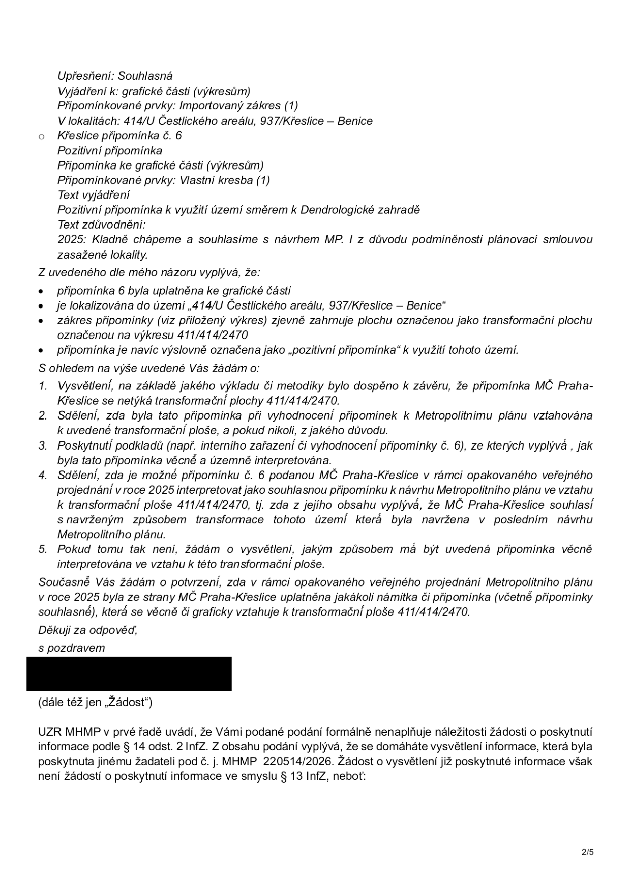 Úřední dokument obsahující žádost o vysvětlení interpretace připomínky č. 6 k Metropolitnímu plánu v lokalitě 414/U Čestlického areálu, 937/Křeslice – Benice. Dokument obsahuje: 1. Upřesnění: Souhlasná vyjádření k připomínce č. 6 (pozitivní připomínka k využití území směrem k Dendrologické zahradě, zdůvodnění: 2025: Kladně chápeme a souhlasíme s návrhem MP). 2. Žádost o vysvětlení: tazatel žádá o objasnění, proč se připomínka MČ Praha-Křeslice netýká transformační plochy 414/414/2470, zda byla vyhodnocena v rámci Metropolitního plánu a zda lze připomínku interpretovat jako souhlasnou s návrhem transformace tohoto území. 3. Odpověď úřadu (UZR MHMP): Úřad uvádí, že podání formálně nenaplňuje náležitosti žádosti o poskytnutí informace podle § 14 odst. 2 InfZ, protože se tazatel domáhá vysvětlení informace, která již byla poskytnuta jinému žadateli pod č. j. MHMP 220514/2026.