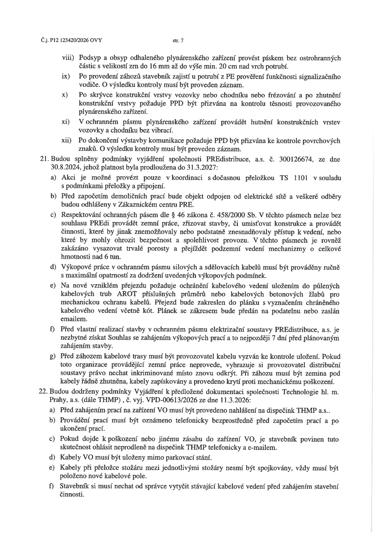 Dokument obsahuje technické a provozní podmínky pro stavební činnost v ochranných pásmech inženýrských sítí:

Bod viii-xii: Podmínky pro provádění výkopů, obsypů a hutnění v blízkosti plynárenského zařízení (nutnost kontroly PPD, zákaz vibrací).

Bod 21: Podmínky společnosti PREdistribuce, a.s. (č. 300126674, platnost do 31.3.2027):
a) Koordinace s přeložkou TS 1101.
b) Odpojení objektu od elektřiny před demolicí.
c) Dodržování ochranných pásem dle zákona č. 458/2000 Sb., zákaz výsadby a vjezdu techniky nad 6 tun.
d) Ruční výkopové práce v ochranném pásmu kabelů.
e) Ochrana kabelů v přejezdech pomocí trub AROT nebo betonových žlabů.
f) Souhlas PREdistribuce min. 7 dní před zahájením výkopů.
g) Právo provozovatele na kontrolu uložení kabelů.

Bod 22: Podmínky společnosti Technologie hl. m. Prahy, a.s. (THMP, č. vyj. VPD-00613/2026 ze dne 11.3.2026):
a) Ohlášení prací na dispečink THMP.
b) Telefonické oznámení před zahájením a po ukončení prací.
c) Povinnost ohlásit poškození zařízení VO.
d) Kabely VO mimo parkovací stání.
e) Zákaz spojek na kabelech mezi stožáry při přeložce.
f) Vytyčení kabelového vedení správcem před zahájením prací.