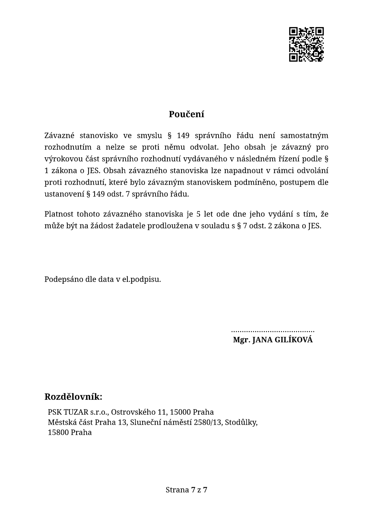 Poučení: Závazné stanovisko ve smyslu § 149 správního řádu není samostatným rozhodnutím a nelze se proti němu odvolat. Jeho obsah je závazný pro výrokovou část správního rozhodnutí vydávaného v následném řízení podle § 1 zákona o JES. Obsah závazného stanoviska lze napadnout v rámci odvolání proti rozhodnutí, které bylo závazným stanoviskem podmíněno, postupem dle ustanovení § 149 odst. 7 správního řádu. Platnost tohoto závazného stanoviska je 5 let ode dne jeho vydání s tím, že může být na žádost žadatele prodloužena v souladu s § 7 odst. 2 zákona o JES. Podepsáno dle data v el. podpisu. Mgr. JANA GILÍKOVÁ. Rozdělovník: PSK TUZAR s.r.o., Ostrovského 11, 15000 Praha; Městská část Praha 13, Sluneční náměstí 2580/13, Stodůlky, 15800 Praha. Strana 7 z 7.