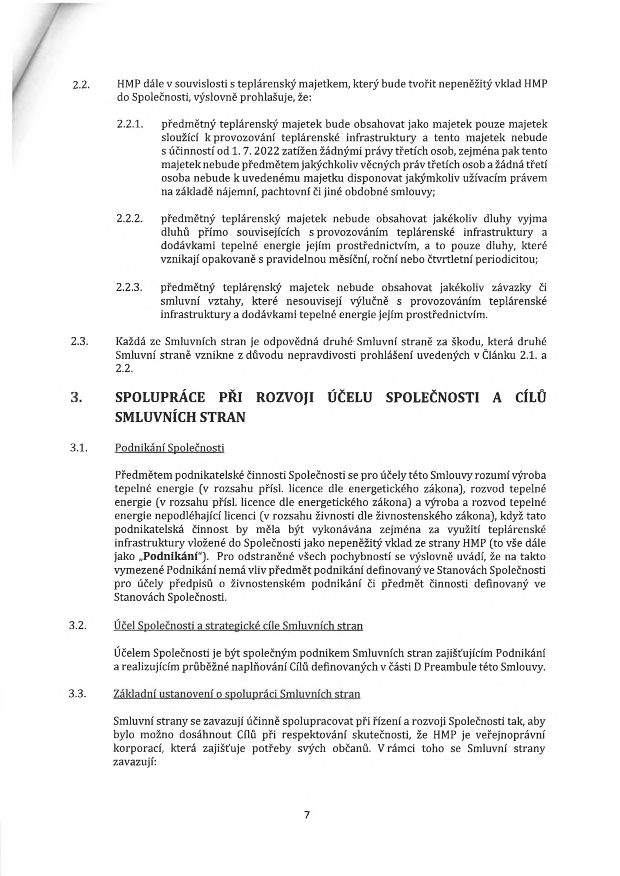 Strana 7 právního dokumentu obsahující body 2.2 až 3.3:

2.2. HMP dále v souvislosti s teplárenským majetkem, který bude tvořit nepeněžitý vklad HMP do Společnosti, výslovně prohlašuje, že:
2.2.1. předmětný teplárenský majetek bude obsahovat jako majetek pouze majetek sloužící k provozování teplárenské infrastruktury a tento majetek nebude s účinností od 1. 7. 2022 zatížen žádnými právy třetích osob, zejména pak tento majetek nebude předmětem jakýchkoliv věcných práv třetích osob a žádná třetí osoba nebude k uvedenému majetku disponovat jakýmkoliv užívacím právem na základě nájemní, pachtovní či jiné obdobné smlouvy;
2.2.2. předmětný teplárenský majetek nebude obsahovat jakékoliv dluhy vyjma dluhů přímo souvisejících s provozováním teplárenské infrastruktury a dodávkami tepelné energie jejím prostřednictvím, a to pouze dluhy, které vznikají opakovaně s pravidelnou měsíční, roční nebo čtvrtletní periodicitou;
2.2.3. předmětný teplárenský majetek nebude obsahovat jakékoliv závazky či smluvní vztahy, které nesouvisejí výlučně s provozováním teplárenské infrastruktury a dodávkami tepelné energie jejím prostřednictvím.
2.3. Každá ze Smluvních stran je odpovědná druhé Smluvní straně za škodu, která druhé Smluvní straně vznikne z důvodu nepravdivosti prohlášení uvedených v Článku 2.1. a 2.2.
3. SPOLUPRÁCE PŘI ROZVOJI ÚČELU SPOLEČNOSTI A CÍLŮ SMLUVNÍCH STRAN
3.1. Podnikání Společnosti: Předmětem podnikatelské činnosti Společnosti se pro účely této Smlouvy rozumí výroba tepelné energie (v rozsahu přísl. licence dle energetického zákona), rozvod tepelné energie (v rozsahu přísl. licence dle energetického zákona) a výroba a rozvod tepelné energie nepodléhající licenci (v rozsahu živnosti dle živnostenského zákona), když tato podnikatelská činnost by měla být vykonávána zejména za využití teplárenské infrastruktury vložené do Společnosti jako nepeněžitý vklad ze strany HMP (to vše dále jako „Podnikání“). Pro odstranění všech pochybností se výslovně uvádí, že na takto vymezené Podnikání nemá vliv předmět podnikání definovaný ve Stanovách Společnosti pro účely předpisů o živnostenském podnikání či předmět činnosti definovaný ve Stanovách Společnosti.
3.2. Účel Společnosti a strategické cíle Smluvních stran: Účelem Společnosti je být společným podnikem Smluvních stran zajišťujícím Podnikání a realizujícím průběžné naplňování Cílů definovaných v části D Preambule této Smlouvy.
3.3. Základní ustanovení o spolupráci Smluvních stran: Smluvní strany se zavazují účinně spolupracovat při řízení a rozvoji Společnosti tak, aby bylo možno dosáhnout Cílů při respektování skutečnosti, že HMP je veřejnoprávní korporací, která zajišťuje potřeby svých občanů. V rámci toho se Smluvní strany zavazují: