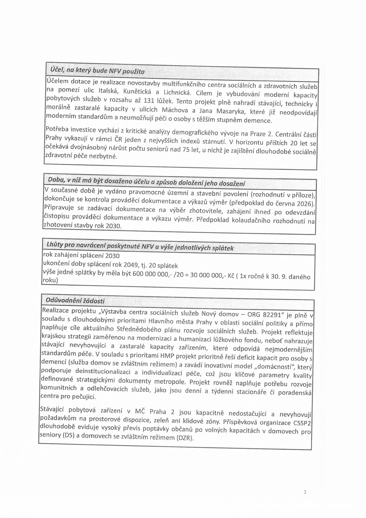 Dokument obsahuje informace o projektu výstavby multifunkčního centra sociálních a zdravotních služeb v Praze 2. 

1. Účel, na který bude NFV použita: Výstavba centra na pomezí ulic Italská, Kunětická a Lichnická s kapacitou až 131 lůžek. Nahradí zastaralé kapacity v ulicích Máchova a Jana Masaryka. Reaguje na demografický vývoj a stárnutí populace v Praze 2.

2. Doba, v níž má být dosaženo účelu a způsob doložení jeho dosažení: Vydáno územní a stavební povolení, dokončuje se kontrola dokumentace (předpoklad do června 2026). Zadávací dokumentace se připravuje, zahájení stavby po odevzdání dokumentace, předpoklad kolaudace v roce 2030.

3. Lhůty pro navrácení poskytnuté NFV a výše jednotlivých splátek: Zahájení splácení 2030, ukončení 2049 (20 splátek). Výše splátky 30 000 000 Kč ročně (splatné vždy k 30. 9.).

4. Odůvodnění žádosti: Projekt „Výstavba centra sociálních služeb Nový domov – ORG 82291“ je v souladu s prioritami Hlavního města Prahy. Řeší deficit kapacit pro osoby s demencí, zavádí model „domácností“, podporuje deinstitucionalizaci a komunitní služby. Stávající kapacity v MČ Praha 2 jsou nedostatečné a nevyhovují požadavkům.