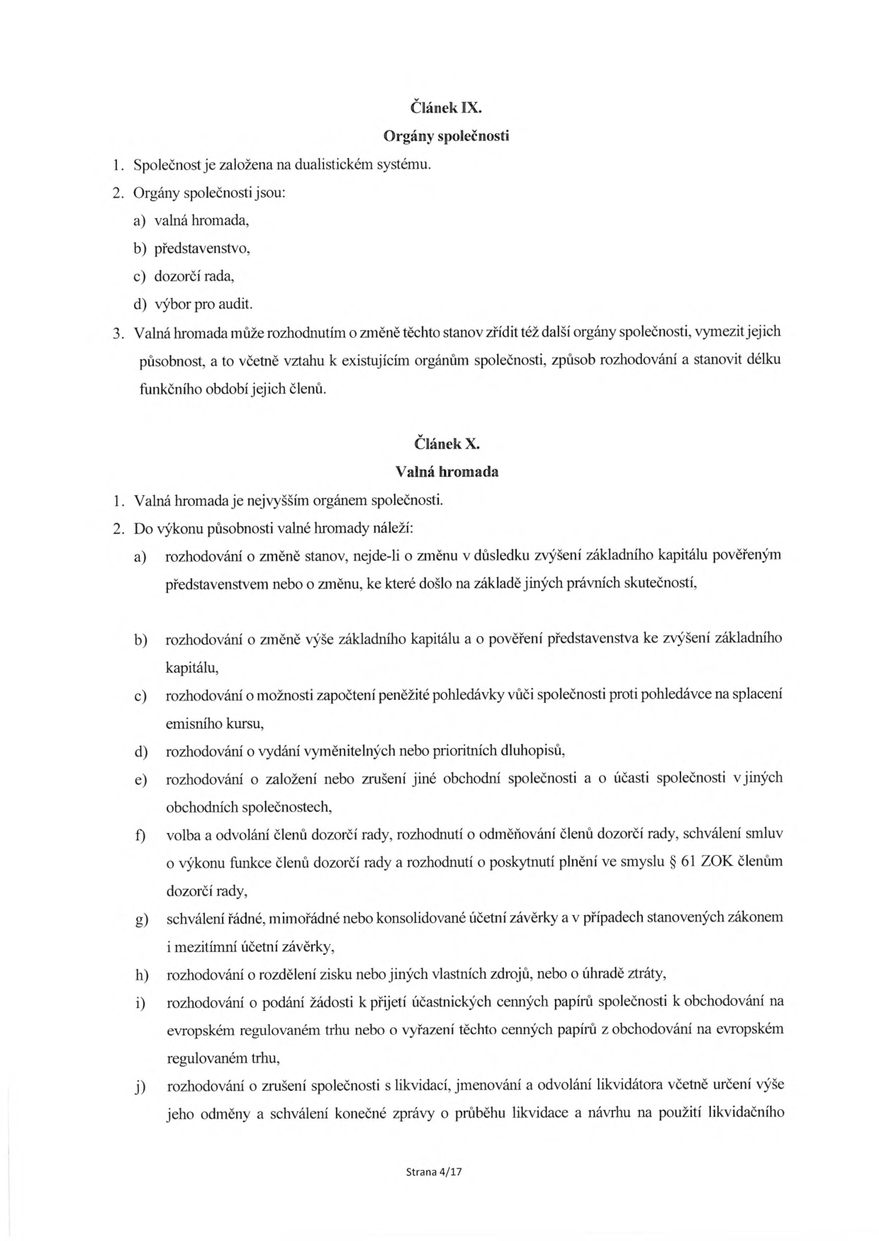 Článek IX. Orgány společnosti: 1. Společnost je založena na dualistickém systému. 2. Orgány společnosti jsou: a) valná hromada, b) představenstvo, c) dozorčí rada, d) výbor pro audit. 3. Valná hromada může rozhodnutím o změně těchto stanov zřídit též další orgány společnosti, vymezit jejich působnost, a to včetně vztahu k existujícím orgánům společnosti, způsob rozhodování a stanovit délku funkčního období jejich členů. Článek X. Valná hromada: 1. Valná hromada je nejvyšším orgánem společnosti. 2. Do výkonu působnosti valné hromady náleží: a) rozhodování o změně stanov, nejde-li o změnu v důsledku zvýšení základního kapitálu pověřeným představenstvem nebo o změnu, ke které došlo na základě jiných právních skutečností, b) rozhodování o změně výše základního kapitálu a o pověření představenstva ke zvýšení základního kapitálu, c) rozhodování o možnosti započtení peněžité pohledávky vůči společnosti proti pohledávce na splacení emisního kursu, d) rozhodování o vydání vyměnitelných nebo prioritních dluhopisů, e) rozhodování o založení nebo zrušení jiné obchodní společnosti a o účasti společnosti v jiných obchodních společnostech, f) volba a odvolání členů dozorčí rady, rozhodnutí o odměňování členů dozorčí rady, schválení smluv o výkonu funkce členů dozorčí rady a rozhodnutí o poskytnutí plnění ve smyslu § 61 ZOK členům dozorčí rady, g) schválení řádné, mimořádné nebo konsolidované účetní závěrky a v případech stanovených zákonem i mezitímní účetní závěrky, h) rozhodování o rozdělení zisku nebo jiných vlastních zdrojů, nebo o úhradě ztráty, i) rozhodování o podání žádosti k přijetí účastnických cenných papírů společnosti k obchodování na evropském regulovaném trhu nebo o vyřazení těchto cenných papírů z obchodování na evropském regulovaném trhu, j) rozhodování o zrušení společnosti s likvidací, jmenování a odvolání likvidátora včetně určení výše jeho odměny a schválení konečné zprávy o průběhu likvidace a návrhu na použití likvidačního zůstatku. Strana 4/17.