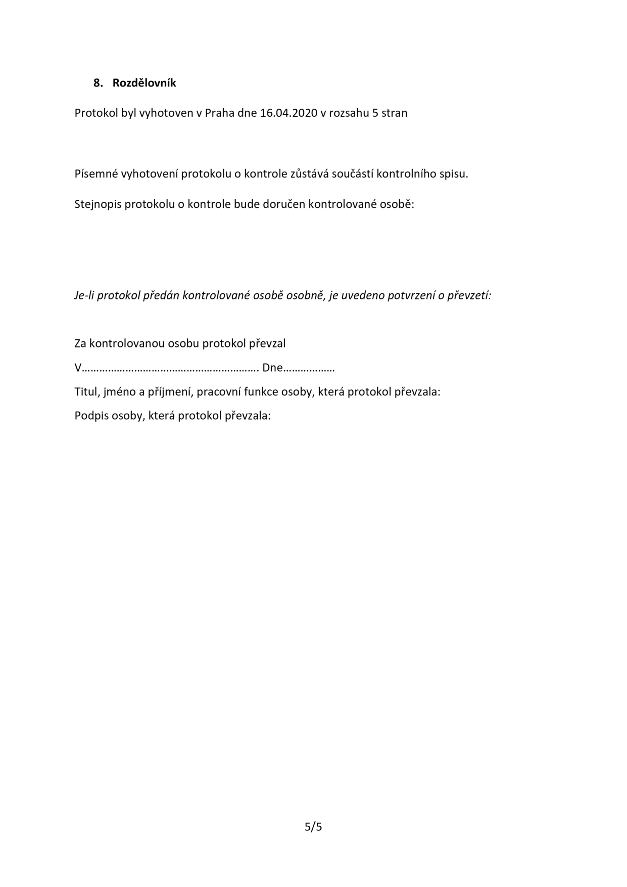8. Rozdělovník. Protokol byl vyhotoven v Praze dne 16.04.2020 v rozsahu 5 stran. Písemné vyhotovení protokolu o kontrole zůstává součástí kontrolního spisu. Stejnopis protokolu o kontrole bude doručen kontrolované osobě. Je-li protokol předán kontrolované osobě osobně, je uvedeno potvrzení o převzetí: Za kontrolovanou osobu protokol převzal V................................................... Dne................... Titul, jméno a příjmení, pracovní funkce osoby, která protokol převzala: Podpis osoby, která protokol převzala: 5/5