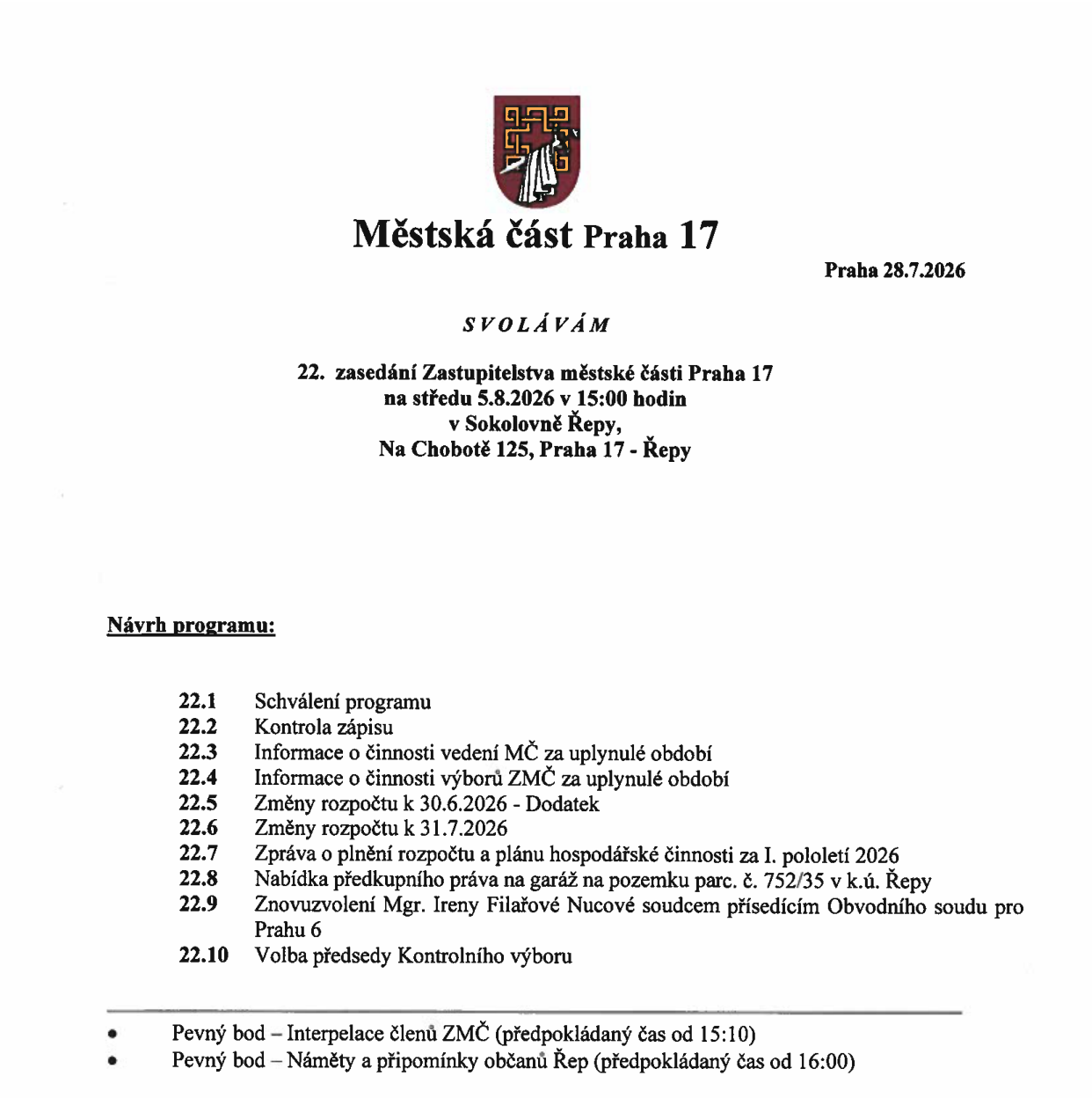 Pozvánka na 22. zasedání Zastupitelstva městské části Praha 17, které se koná ve středu 5.8.2026 v 15:00 hodin v Sokolovně Řepy, Na Chobotě 125, Praha 17 - Řepy. Návrh programu: 22.1 Schválení programu, 22.2 Kontrola zápisu, 22.3 Informace o činnosti vedení MČ za uplynulé období, 22.4 Informace o činnosti výborů ZMČ za uplynulé období, 22.5 Změny rozpočtu k 30.6.2026 - Dodatek, 22.6 Změny rozpočtu k 31.7.2026, 22.7 Zpráva o plnění rozpočtu a plánu hospodářské činnosti za I. pololetí 2026, 22.8 Nabídka předkupního práva na garáž na pozemku parc. č. 752/35 v k.ú. Řepy, 22.9 Znovuzvolení Mgr. Ireny Filařové Nucové soudcem přísedícím Obvodního soudu pro Prahu 6, 22.10 Volba předsedy Kontrolního výboru. Pevné body: Interpelace členů ZMČ (od 15:10), Náměty a připomínky občanů Řep (od 16:00). Dokument vydán v Praze dne 28.7.2026.