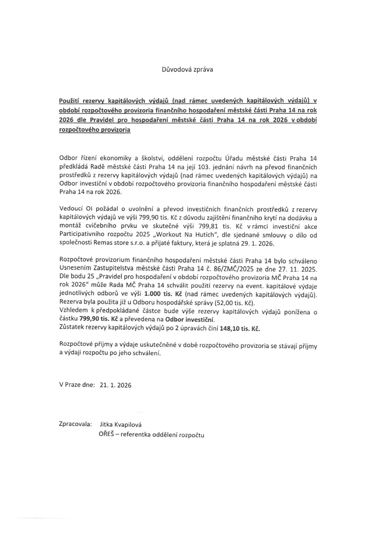 Důvodová zpráva: Použití rezervy kapitálových výdajů v období rozpočtového provizoria finančního hospodaření městské části Praha 14 na rok 2026. Odbor řízení ekonomiky a školství předkládá návrh na převod 799,90 tis. Kč z rezervy kapitálových výdajů na Odbor investiční pro zajištění dodávky a montáže cvičebního prvku v rámci akce 'Workout Na Hutích' (skutečná cena 799,81 tis. Kč). Rozpočtové provizorium bylo schváleno usnesením č. 86/ZMČ/2025 dne 27. 11. 2025. Po této úpravě činí zůstatek rezervy 148,10 tis. Kč. V Praze dne 21. 1. 2026. Zpracovala: Jitka Kvapilová, OŘEŠ – referentka oddělení rozpočtu.