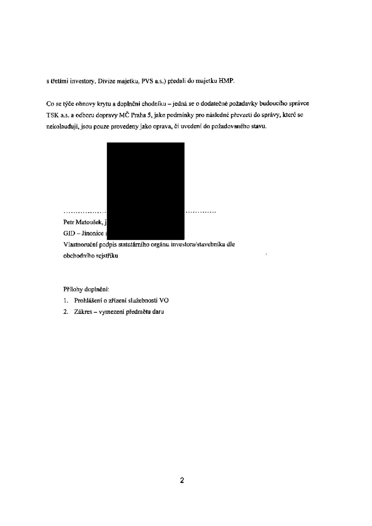 Text dokumentu: 's třetími investory, Divize majetku, PVS a.s.) předali do majetku HMP. Co se týče obnovy krytu a doplnění chodníku – jedná se o dodatečné požadavky budoucího správce TSK a.s. a odboru dopravy MČ Praha 5, jako podmínky pro následné převzetí do správy, které se nekolaudují, jsou pouze provedeny jako oprava, či uvedení do požadovaného stavu. Petr Matoušek, j. GID – Jinonice s. Vlastnoruční podpis statutárního orgánu investora/stavebníka dle obchodního rejstříku. Přílohy doplnění: 1. Prohlášení o zřízení služebnosti VO. 2. Zákres – vymezení předmětu daru. Strana 2.'