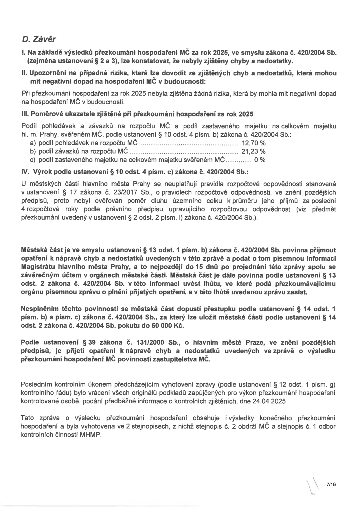 D. Závěr. I. Na základě výsledků přezkoumání hospodaření MČ za rok 2025, ve smyslu zákona č. 420/2004 Sb. (zejména ustanovení § 2 a 3), lze konstatovat, že nebyly zjištěny chyby a nedostatky. II. Upozornění na případná rizika, která lze dovodit ze zjištěných chyb a nedostatků, která mohou mít negativní dopad na hospodaření MČ v budoucnosti: Při přezkoumání hospodaření za rok 2025 nebyla zjištěna žádná rizika, která by mohla mít negativní dopad na hospodaření MČ v budoucnosti. III. Poměrové ukazatele zjištěné při přezkoumání hospodaření za rok 2025: Podíl pohledávek a závazků na rozpočtu MČ a podíl zastaveného majetku na celkovém majetku hl. m. Prahy, svěřeném MČ, podle ustanovení § 10 odst. 4 písm. b) zákona č. 420/2004 Sb.: a) podíl pohledávek na rozpočtu MČ 12,70 %, b) podíl závazků na rozpočtu MČ 21,23 %, c) podíl zastaveného majetku na celkovém majetku svěřeném MČ 0 %. IV. Výrok podle ustanovení § 10 odst. 4 písm. c) zákona č. 420/2004 Sb.: U městských částí hlavního města Prahy se neuplatňují pravidla rozpočtové odpovědnosti stanovená v ustanovení § 17 zákona č. 23/2017 Sb., o pravidlech rozpočtové odpovědnosti, ve znění pozdějších předpisů, proto nebyl ověřován poměr dluhu územního celku k průměru jeho příjmů za poslední 4 rozpočtové roky podle právního předpisu upravujícího rozpočtovou odpovědnost (viz předmět přezkoumání uvedený v ustanovení § 2 odst. 2 písm. i) zákona č. 420/2004 Sb.). Městská část je ve smyslu ustanovení § 13 odst. 1 písm. b) zákona č. 420/2004 Sb. povinna přijmout opatření k nápravě chyb a nedostatků uvedených v této zprávě a podat o tom písemnou informaci Magistrátu hlavního města Prahy, a to nejpozději do 15 dnů po projednání této zprávy spolu se závěrečným účtem v orgánech městské části. Městská část je dále povinna podle ustanovení § 13 odst. 2 zákona č. 420/2004 Sb. v této informaci uvést lhůtu, ve které podá přezkoumávajícímu orgánu písemnou zprávu o plnění přijatých opatření, a v této lhůtě uvedenou zprávu zaslat. Nesplněním těchto povinností se městská část dopustí přestupku podle ustanovení § 14 odst. 1 písm. b) a písm. c) zákona č. 420/2004 Sb., za který lze uložit městské části podle ustanovení § 14 odst. 2 zákona č. 420/2004 Sb. pokutu do 50 000 Kč. Podle ustanovení § 39 zákona č. 131/2000 Sb., o hlavním městě Praze, ve znění pozdějších předpisů, je přijetí opatření k nápravě chyb a nedostatků uvedených ve zprávě o výsledku přezkoumání hospodaření MČ povinností zastupitelstva MČ. Posledním kontrolním úkonem předcházejícím vyhotovení zprávy (podle ustanovení § 12 odst. 1 písm. g) kontrolního řádu) bylo vrácení všech originálů podkladů zapůjčených pro výkon přezkoumání hospodaření kontrolované osobě, podání předběžné informace o kontrolních zjištěních, dne 24.04.2025. Tato zpráva o výsledku přezkoumání hospodaření obsahuje i výsledky konečného přezkoumání hospodaření a byla vyhotovena ve 2 stejnopisech, z nichž stejnopis č. 2 obdrží MČ a stejnopis č. 1 odbor kontrolních činností MHMP. Strana 7/16.