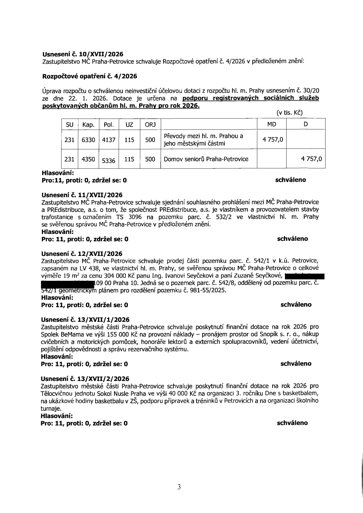 Zápis z jednání zastupitelstva MČ Praha-Petrovice obsahující následující usnesení: 1) Usnesení č. 10/XVII/2026: Rozpočtové opatření č. 4/2026 pro podporu registrovaných sociálních služeb v roce 2026, částka 4 757 000 Kč (převod mezi hl. m. Prahou a Domovem seniorů Praha-Petrovice). 2) Usnesení č. 11/XVII/2026: Souhlasné prohlášení mezi MČ Praha-Petrovice a PREdistribuce, a.s. ohledně trafostanice TS 3096 na pozemku parc. č. 532/2. 3) Usnesení č. 12/XVII/2026: Prodej části pozemku parc. č. 542/1 v k.ú. Petrovice (19 m²) za cenu 304 000 Kč manželům Ivanu a Zuzaně Seyčkovým. 4) Usnesení č. 13/XVII/1/2026: Dotace 155 000 Kč pro spolek BeMama na provozní náklady v roce 2026. 5) Usnesení č. 13/XVII/2/2026: Dotace 40 000 Kč pro Tělocvičnou jednotu Sokol Nusle Praha na organizaci 3. ročníku 'Dne s basketbalem' v roce 2026. Všechna usnesení byla schválena poměrem hlasů 11 pro, 0 proti, 0 se zdrželo.