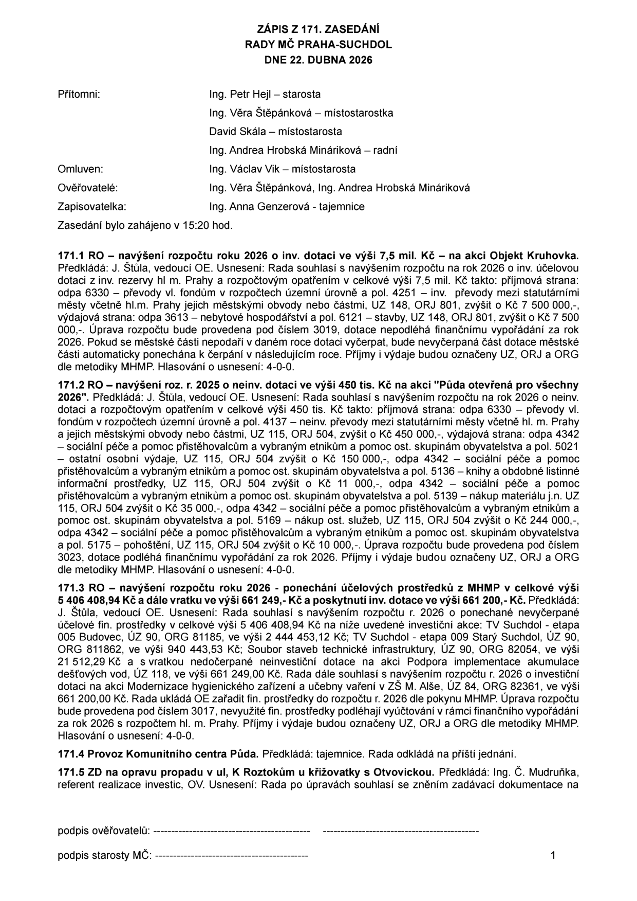 Zápis ze 171. zasedání Rady MČ Praha-Suchdol ze dne 22. dubna 2026. Přítomni: Ing. Petr Hejl (starosta), Ing. Věra Štěpánková (místostarostka), David Skála (místostarosta), Ing. Andrea Hrobská Mináriková (radní). Omluven: Ing. Václav Vik (místostarosta). Ověřovatelé: Ing. Věra Štěpánková, Ing. Andrea Hrobská Mináriková. Zapisovatelka: Ing. Anna Genzerová (tajemnice). Zasedání zahájeno v 15:20 hod. 

Obsah usnesení:
171.1 RO – navýšení rozpočtu 2026 o inv. dotaci 7,5 mil. Kč na akci Objekt Kruhovka.
171.2 RO – navýšení rozpočtu 2025 o neinv. dotaci 450 tis. Kč na akci Půda otevřená pro všechny 2026.
171.3 RO – navýšení rozpočtu 2026 o ponechané účelové prostředky z MHMP v celkové výši 5 406 408,94 Kč a vratku 661 249 Kč a poskytnutí inv. dotace 661 200 Kč na investiční akce: TV Suchdol – etapa 005 Budovec, TV Suchdol – etapa 009 Starý Suchdol, Soubor staveb technické infrastruktury, Podpora implementace akumulace dešťových vod, Modernizace hygienického zařízení a učebny vaření v ZŠ M. Alše.
171.4 Provoz Komunitního centra Půda – odloženo na příští jednání.
171.5 ZD na opravu propadu v ul. K Roztokům u křižovatky s Otvovickou – souhlas se zněním zadávací dokumentace.