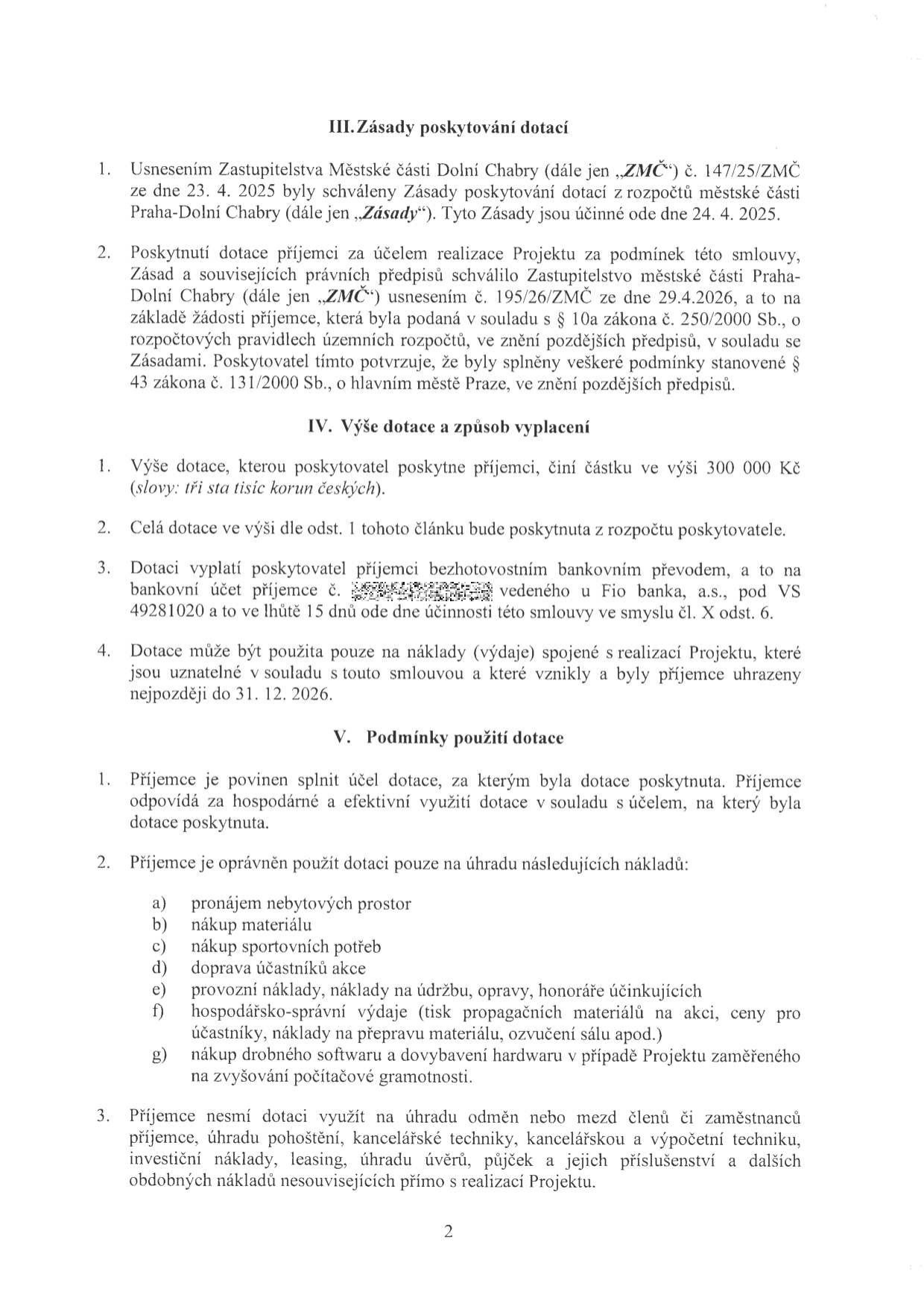 Strana 2 smlouvy o poskytnutí dotace. III. Zásady poskytování dotací: Zásady schváleny Zastupitelstvem Městské části Dolní Chabry dne 23. 4. 2025, účinné od 24. 4. 2025. IV. Výše dotace a způsob vyplácení: Výše dotace činí 300 000 Kč. Dotace bude vyplacena bezhotovostním převodem na účet příjemce u Fio banka, a.s., VS 49281020, ve lhůtě 15 dnů od účinnosti smlouvy. Dotaci lze použít na náklady vzniklé do 31. 12. 2026. V. Podmínky použití dotace: Příjemce je povinen dotaci využít hospodárně a efektivně. Uznatelné náklady: a) pronájem nebytových prostor, b) nákup materiálu, c) nákup sportovních potřeb, d) doprava účastníků akce, e) provozní náklady, údržba, opravy, honoráře účinkujících, f) hospodářsko-správní výdaje (tisk materiálů, ceny pro účastníky, přeprava materiálu, ozvučení), g) drobný software a vybavení hardwaru pro projekty počítačové gramotnosti. Dotaci nelze využít na odměny zaměstnanců, kancelářskou techniku, investiční náklady, leasing a úvěry.