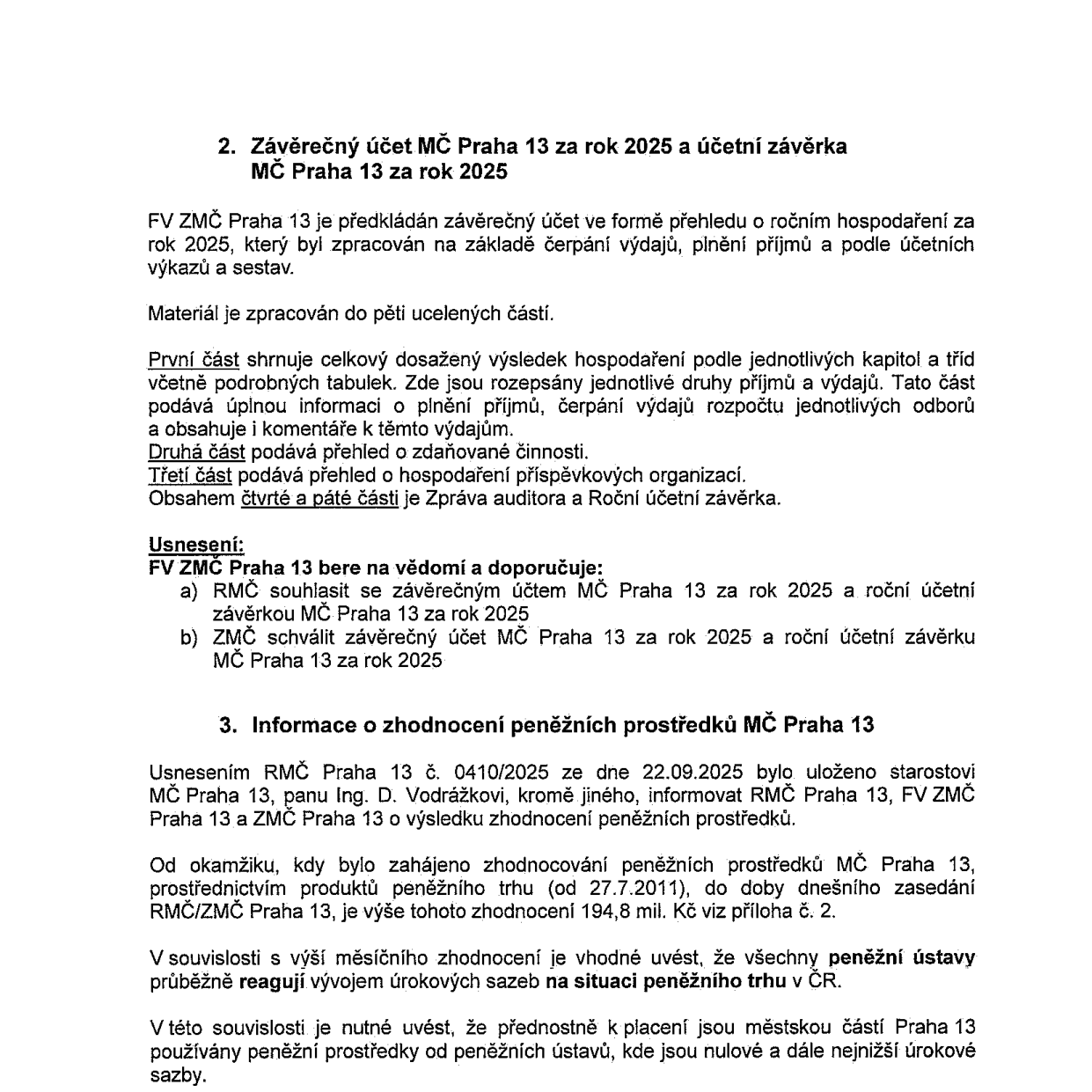 Dokument obsahuje dva body z jednání zastupitelstva MČ Praha 13. Bod 2: Závěrečný účet MČ Praha 13 za rok 2025 a účetní závěrka MČ Praha 13 za rok 2025. FV ZMČ Praha 13 předkládá závěrečný účet v pěti částech (přehled hospodaření, zdáňovaná činnost, hospodaření příspěvkových organizací, zpráva auditora, roční účetní závěrka). Usnesení: FV ZMČ Praha 13 bere na vědomí a doporučuje RMČ souhlasit a ZMČ schválit závěrečný účet a účetní závěrku za rok 2025. Bod 3: Informace o zhodnocení peněžních prostředků MČ Praha 13. Usnesením RMČ Praha 13 č. 0410/2025 ze dne 22.09.2025 bylo uloženo starostovi Ing. D. Vodrážkovi informovat o výsledku zhodnocení. Od 27.7.2011 do dnešního zasedání činí výše zhodnocení 194,8 mil. Kč. Uvedeno, že peněžní ústavy reagují na vývoj úrokových sazeb a městská část přednostně využívá prostředky s nulovými nebo nejnižšími úrokovými sazbami.