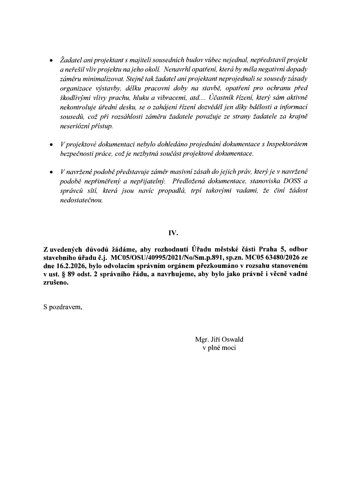 Text odvolání proti rozhodnutí stavebního úřadu: 
- Žadatel a projektant nejednali se sousedy, neřešili vliv stavby na okolí, nenavrhli opatření proti prachu, hluku a vibracím. Účastník řízení se o zahájení dozvěděl pouze díky vlastní aktivitě.
- V projektové dokumentaci chybí projednání s Inspektorátem bezpečnosti práce.
- Navržený záměr je vnímán jako masivní zásah do práv, dokumentace a stanoviska DOSS jsou neaktuální (propadlá) a žádost je nedostatečná.
- IV. Z uvedených důvodů žádáme, aby rozhodnutí Úřadu městské části Praha 5, odbor stavebního úřadu č.j. MC05/OSU/40995/2021/No/Sm.p.891, sp.zn. MC05 63480/2026 ze dne 16.2.2026, bylo odvolacím správním orgánem přezkoumáno v rozsahu stanoveném v ust. § 89 odst. 2 správního řádu, a navrhujeme, aby bylo jako právně i věcně vadné zrušeno.
- Podepsán: Mgr. Jiří Oswald v plné moci.