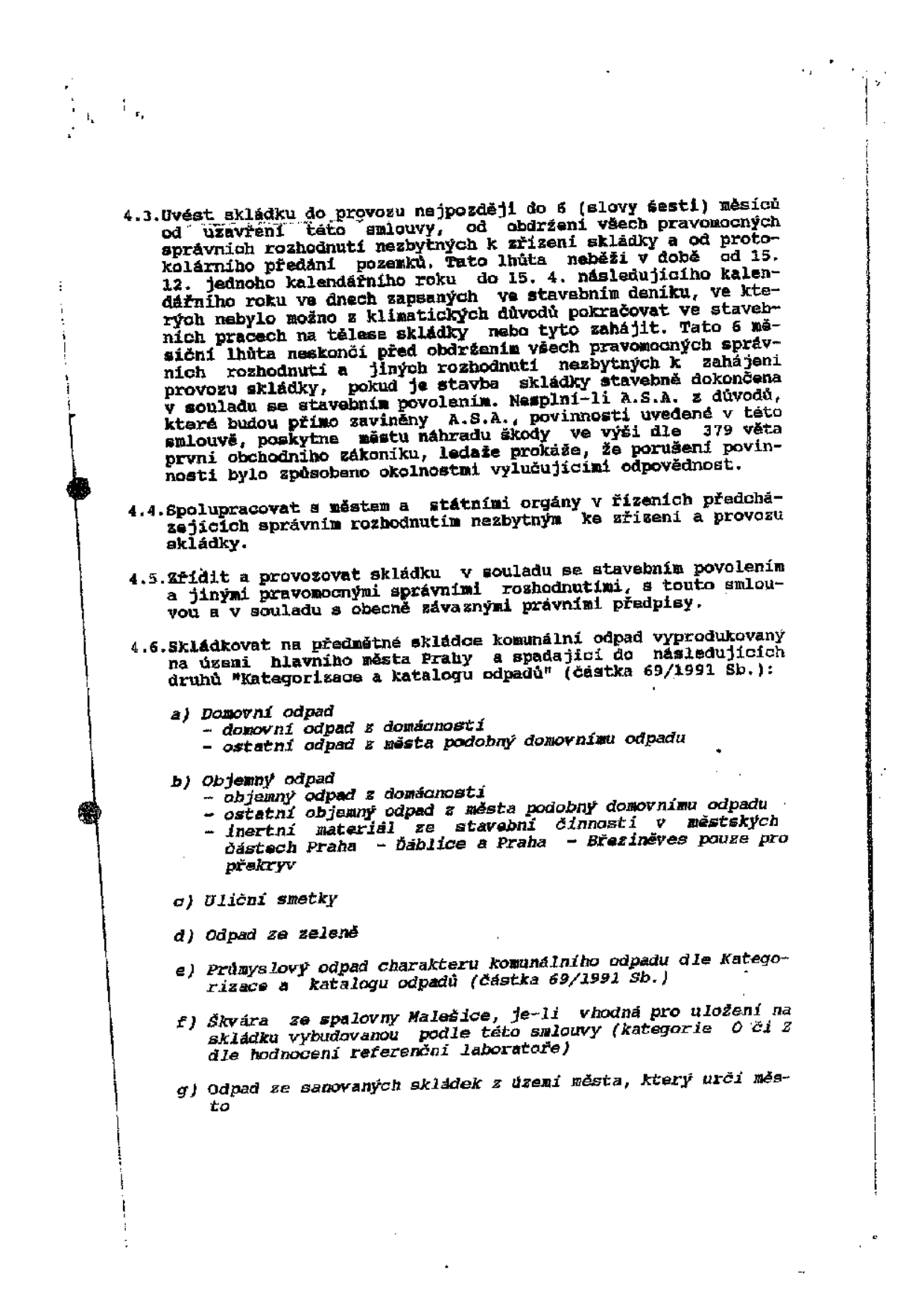 Výňatek ze smlouvy o provozování skládky, body 4.3 až 4.6:

4.3. Uvést skládku do provozu nejpozději do 6 (slovy šesti) měsíců od uzavření této smlouvy, od obdržení všech pravomocných správních rozhodnutí nezbytných k zřízení skládky a od protokolárního předání pozemků. Tato lhůta neběží v době od 15. 12. jednoho kalendářního roku do 15. 4. následujícího kalendářního roku ve dnech zapsaných ve stavebním deníku, ve kterých nebylo možno z klimatických důvodů pokračovat ve stavebních pracích na tělese skládky nebo tyto zahájit. Tato 6 měsíční lhůta neskončí před obdržením všech pravomocných správních rozhodnutí a jiných rozhodnutí nezbytných k zahájení provozu skládky, pokud je stavba skládky stavebně dokončena v souladu se stavebním povolením. Nesplní-li A.S.A. z důvodů, které budou přímo zaviněny A.S.A., povinnosti uvedené v této smlouvě, poskytne městu náhradu škody ve výši dle 379 věta první obchodního zákoníku, ledaže prokáže, že porušení povinnosti bylo způsobeno okolnostmi vylučujícími odpovědnost.

4.4. Spolupracovat s městem a státními orgány v řízeních předcházejících správním rozhodnutím nezbytným ke zřízení a provozu skládky.

4.5. Zřídit a provozovat skládku v souladu se stavebním povolením a jinými pravomocnými správními rozhodnutími, s touto smlouvou a v souladu s obecně závaznými právními předpisy.

4.6. Skládkovat na předmětné skládce komunální odpad vyprodukovaný na území hlavního města Prahy a spadající do následujících druhů "Kategorizace a katalogu odpadů" (částka 69/1991 Sb.):
a) Domovní odpad
- domovní odpad z domácností
- ostatní odpad z města podobný domovnímu odpadu
b) Objemný odpad
- objemný odpad z domácností
- ostatní objemný odpad z města podobný domovnímu odpadu
- inertní materiál ze stavební činnosti v městských částech Praha - Ďáblice a Praha - Březiněves pouze pro překryv
c) Uliční smetky
d) Odpad ze zeleně
e) Průmyslový odpad charakteru komunálního odpadu dle Kategorizace a katalogu odpadů (částka 69/1991 Sb.)
f) Škvára ze spalovny Malešice, je-li vhodná pro uložení na skládku vybudovanou podle této smlouvy (kategorie O či Z dle hodnocení referenční laboratoře)
g) Odpad ze sanovaných skládek z území města, který určí město