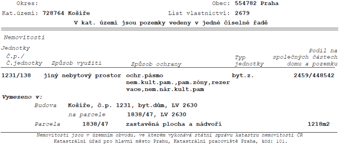 Výpis z katastru nemovitostí: Okres: Obec: 554782 Praha, Kat. území: 728764 Košíře, List vlastnictví: 2679. V kat. území jsou pozemky vedeny v jedné číselné řadě. Nemovitosti: Jednotky: Č.p./č.jednotky: 1231/138, Způsob využití: jiný nebytový prostor, Způsob ochrany: ochr.pásmo nem.kult.pam., pam.zóny, rezervace, nem.nár.kult.pam, Typ jednotky: byt.z., Podíl na společných částech domu a pozemku: 2459/448542. Vymezeno v: Budova Košíře, č.p. 1231, byt.dům, LV 2630 na parcele 1838/47, LV 2630. Parcela 1838/47, zastavěná plocha a nádvoří, 1218m2. Nemovitosti jsou v územním obvodu, ve kterém vykonává státní správu katastru nemovitostí ČR Katastrální úřad pro hlavní město Prahu, Katastrální pracoviště Praha, kód: 101.