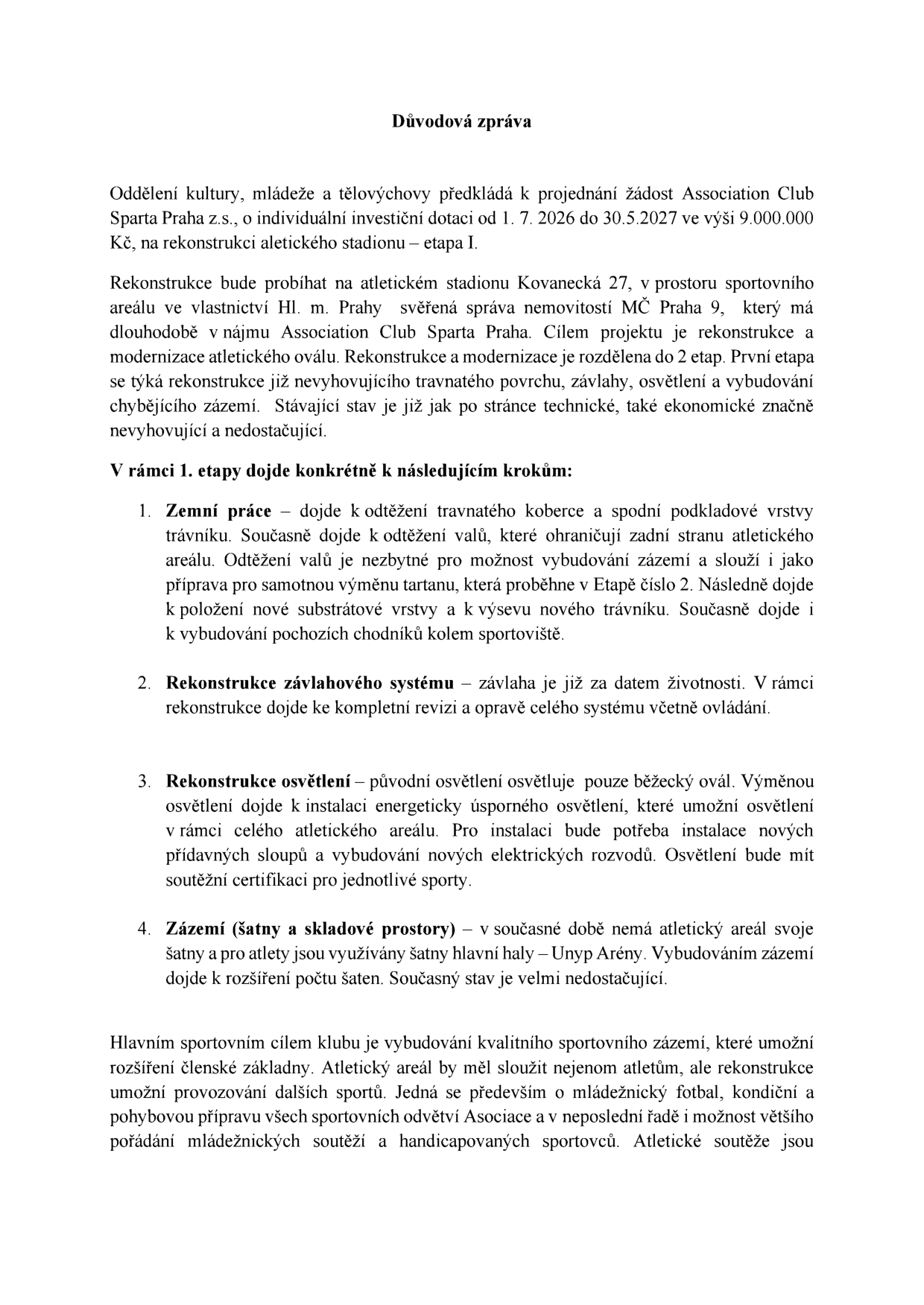 Důvodová zpráva k žádosti Association Club Sparta Praha z.s. o individuální investiční dotaci ve výši 9.000.000 Kč na 1. etapu rekonstrukce atletického stadionu na adrese Kovanecká 27, Praha 9, v období od 1. 7. 2026 do 30. 5. 2027. Rekonstrukce zahrnuje: 1. Zemní práce (odtěžení trávníku a valů, příprava pro tartan, výsev trávníku, chodníky), 2. Rekonstrukci závlahového systému, 3. Rekonstrukci osvětlení (energeticky úsporné, nové sloupy a rozvody), 4. Vybudování zázemí (šatny a skladové prostory). Cílem je modernizace areálu, rozšíření členské základny a podpora mládežnického fotbalu, kondiční přípravy a pořádání soutěží.