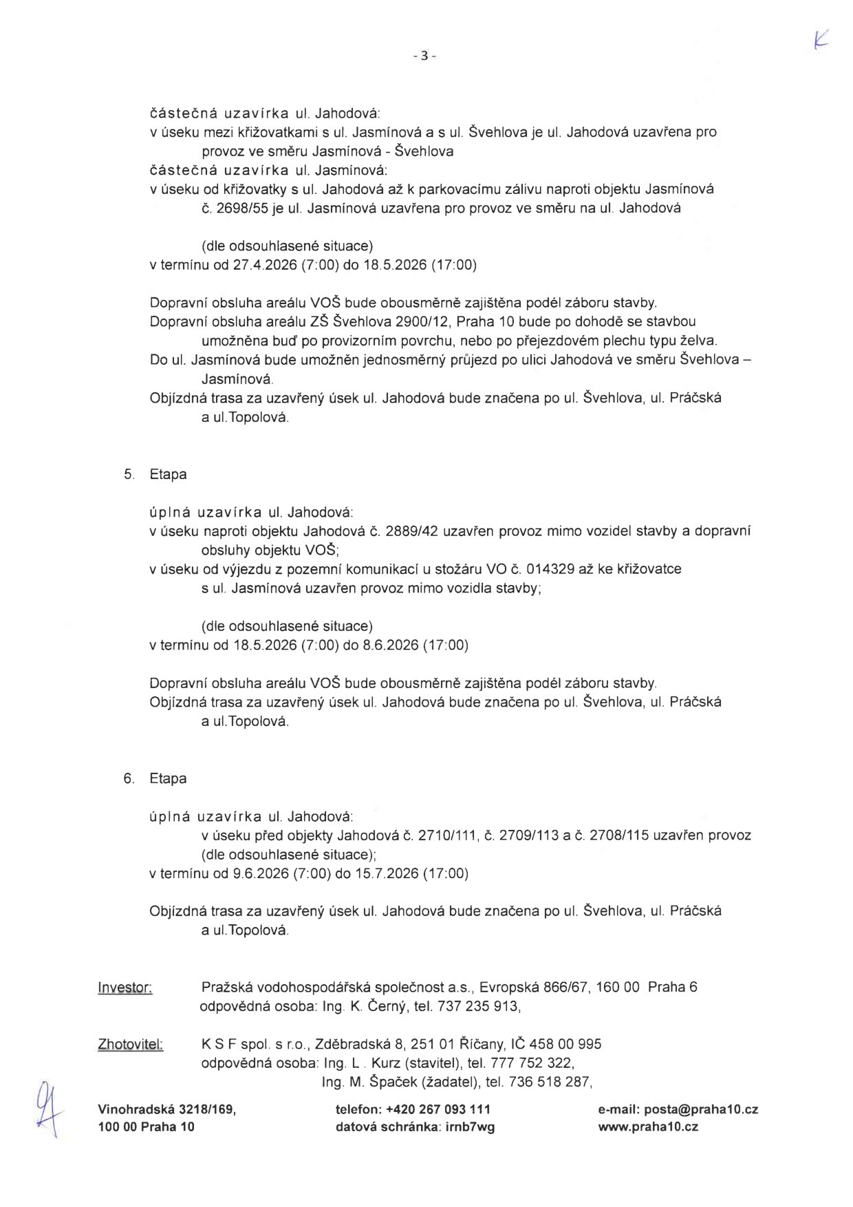 Dokument obsahuje informace o dopravních uzavírkách v ulicích Jahodová a Jasmínová v Praze 10:

Částečná uzavírka ul. Jahodová (mezi křižovatkami s ul. Jasmínová a ul. Švehlova) a ul. Jasmínová (u objektu č. 2698/55) v termínu od 27.4.2026 (7:00) do 18.5.2026 (17:00). Dopravní obsluha zajištěna, objízdná trasa vedena přes ul. Švehlova, ul. Práčská a ul. Topolová.

5. Etapa: Úplná uzavírka ul. Jahodová (u objektu č. 2889/42 a od výjezdu z pozemní komunikace u stožáru č. 014329 ke křižovatce s ul. Jasmínová) v termínu od 18.5.2026 (7:00) do 8.6.2026 (17:00). Objízdná trasa přes ul. Švehlova, ul. Práčská a ul. Topolová.

6. Etapa: Úplná uzavírka ul. Jahodová (před objekty č. 2710/111, č. 2709/113 a č. 2708/115) v termínu od 9.6.2026 (7:00) do 15.7.2026 (17:00). Objízdná trasa přes ul. Švehlova, ul. Práčská a ul. Topolová.

Investor: Pražská vodohospodářská společnost a.s., Evropská 866/67, 160 00 Praha 6, odpovědná osoba: Ing. K. Černý, tel. 737 235 913.
Zhotovitel: K S F spol. s r.o., Zděbradská 8, 251 01 Říčany, IČ 458 00 995, odpovědné osoby: Ing. L. Kurz (stavitel), tel. 777 752 322; Ing. Špaček (žadatel), tel. 736 518 287.
Kontakt úřadu: Vinohradská 3218/169, 100 00 Praha 10, telefon: +420 267 093 111, e-mail: posta@praha10.cz, www.praha10.cz.