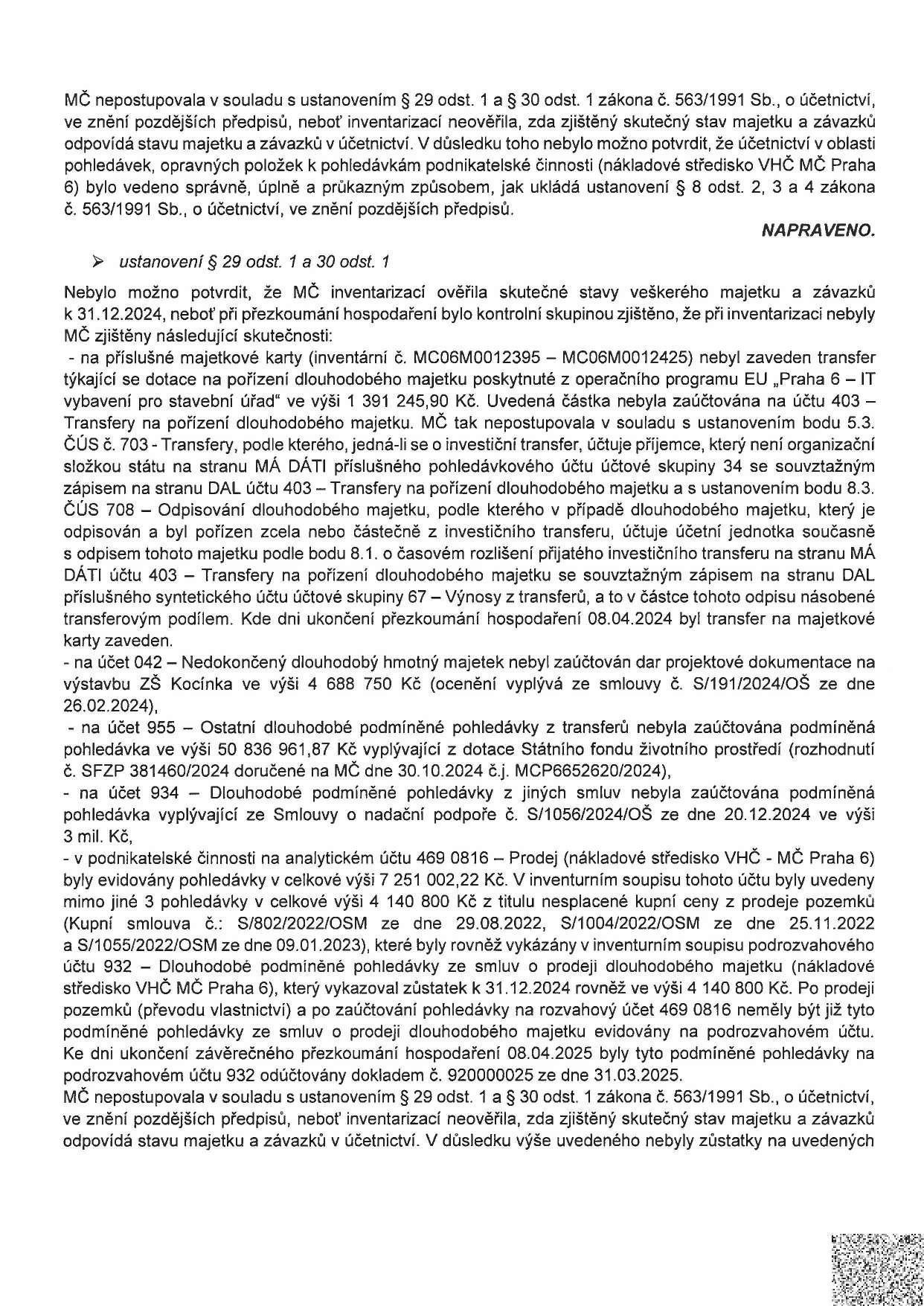 Úřední dokument týkající se pochybení MČ Praha 6 při inventarizaci majetku a závazků dle zákona č. 563/1991 Sb. Dokument uvádí, že inventarizace nebyla provedena v souladu s předpisy, což znemožnilo ověření skutečného stavu. Konkrétní zjištěné nedostatky: 1) Chybějící zaúčtování transferu na pořízení dlouhodobého majetku (1 391 245,90 Kč) na účtu 403. 2) Nezaúčtování daru projektové dokumentace na ZŠ Kocínka (6 688 750 Kč) na účet 042. 3) Nezaúčtování podmíněných pohledávek z dotací (50 836 961,87 Kč) na účet 955. 4) Nezaúčtování podmíněné pohledávky z nadační podpory (3 mil. Kč) na účet 934. 5) Nesrovnalosti v evidenci pohledávek v podnikatelské činnosti (středisko VHČ) na účtu 469 0816, kde byly pohledávky za prodej pozemků (4 140 800 Kč) chybně vykazovány i po jejich vypořádání. Náprava byla provedena účetním dokladem č. 920000025 ze dne 31.03.2025.