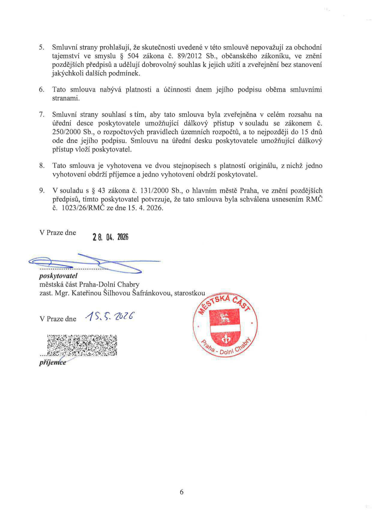 Závěrečná ustanovení smlouvy (body 5-9): 5. Smluvní strany prohlašují, že skutečnosti uvedené v této smlouvě nepovažují za obchodní tajemství ve smyslu § 504 zákona č. 89/2012 Sb., občanského zákoníku, ve znění pozdějších předpisů a udělují dobrovolný souhlas k jejich užití a zveřejnění bez stanovení jakýchkoli dalších podmínek. 6. Tato smlouva nabývá platnosti a účinnosti dnem jejího podpisu oběma smluvními stranami. 7. Smluvní strany souhlasí s tím, aby tato smlouva byla zveřejněna v celém rozsahu na úřední desce poskytovatele umožňující dálkový přístup v souladu se zákonem č. 250/2000 Sb., o rozpočtových pravidlech územních rozpočtů, a to nejpozději do 15 dnů ode dne jejího podpisu. Smlouvu na úřední desku poskytovatele umožňující dálkový přístup vloží poskytovatel. 8. Tato smlouva je vyhotovena ve dvou stejnopisech s platností originálu, z nichž jedno vyhotovení obdrží příjemce a jedno vyhotovení obdrží poskytovatel. 9. V souladu s § 43 zákona č. 131/2000 Sb., o hlavním městě Praha, ve znění pozdějších předpisů, tímto poskytovatel potvrzuje, že tato smlouva byla schválena usnesením RMČ č. 1023/26/RMČ ze dne 15. 4. 2026. Podpis poskytovatele: Městská část Praha-Dolní Chabry, zast. Mgr. Kateřinou Šilhovou Šafránkovou, starostkou, datum 28. 04. 2026. Datum podpisu příjemce: 15. 5. 2026.