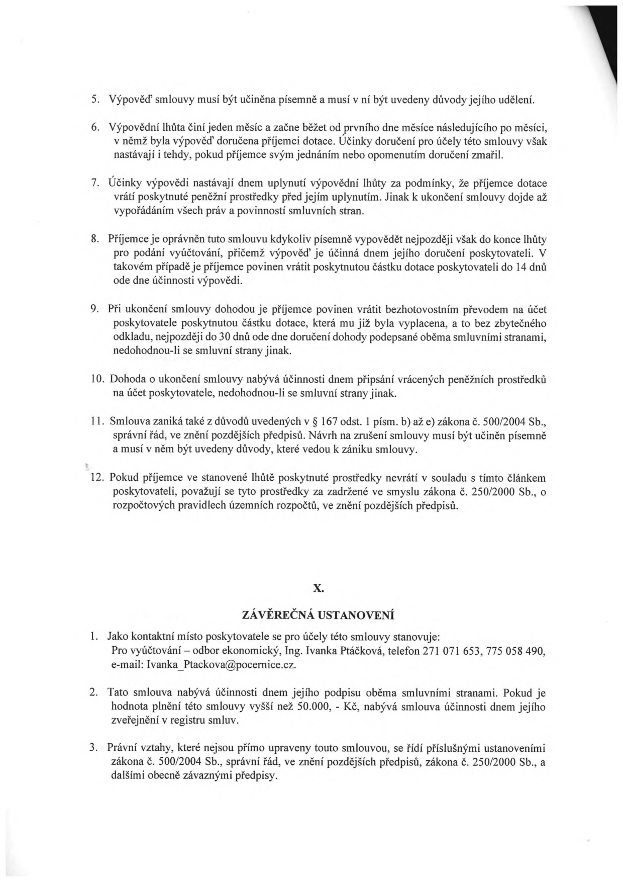 Výňatek ze smlouvy o poskytnutí dotace. Body 5-12: 5. Výpověď musí být písemná s uvedením důvodů. 6. Výpovědní lhůta je jeden měsíc od prvního dne měsíce následujícího po doručení. 7. Účinky výpovědi nastávají po vrácení dotace. 8. Příjemce může vypovědět smlouvu do konce lhůty pro podání vyúčtování, vrácení dotace do 14 dnů. 9. Při dohodě o ukončení vrací příjemce dotaci bez zbytečného odkladu, nejpozději do 30 dnů. 10. Dohoda nabývá účinnosti připsáním prostředků na účet poskytovatele. 11. Smlouva zaniká dle § 167 odst. 1 písm. b) až e) zákona č. 500/2004 Sb. 12. Nevrácené prostředky jsou považovány za zadržené dle zákona č. 250/2000 Sb. Část X. ZÁVĚREČNÁ USTANOVENÍ: 1. Kontaktní místo pro vyúčtování: odbor ekonomický, Ing. Ivanka Ptáčková, tel: 271 071 653, 775 058 490, e-mail: Ivanka_Ptackova@pocernice.cz. 2. Smlouva nabývá účinnosti dnem podpisu, u plnění nad 50.000 Kč dnem zveřejnění v registru smluv. 3. Právní vztahy se řídí zákonem č. 500/2004 Sb. a zákonem č. 250/2000 Sb.