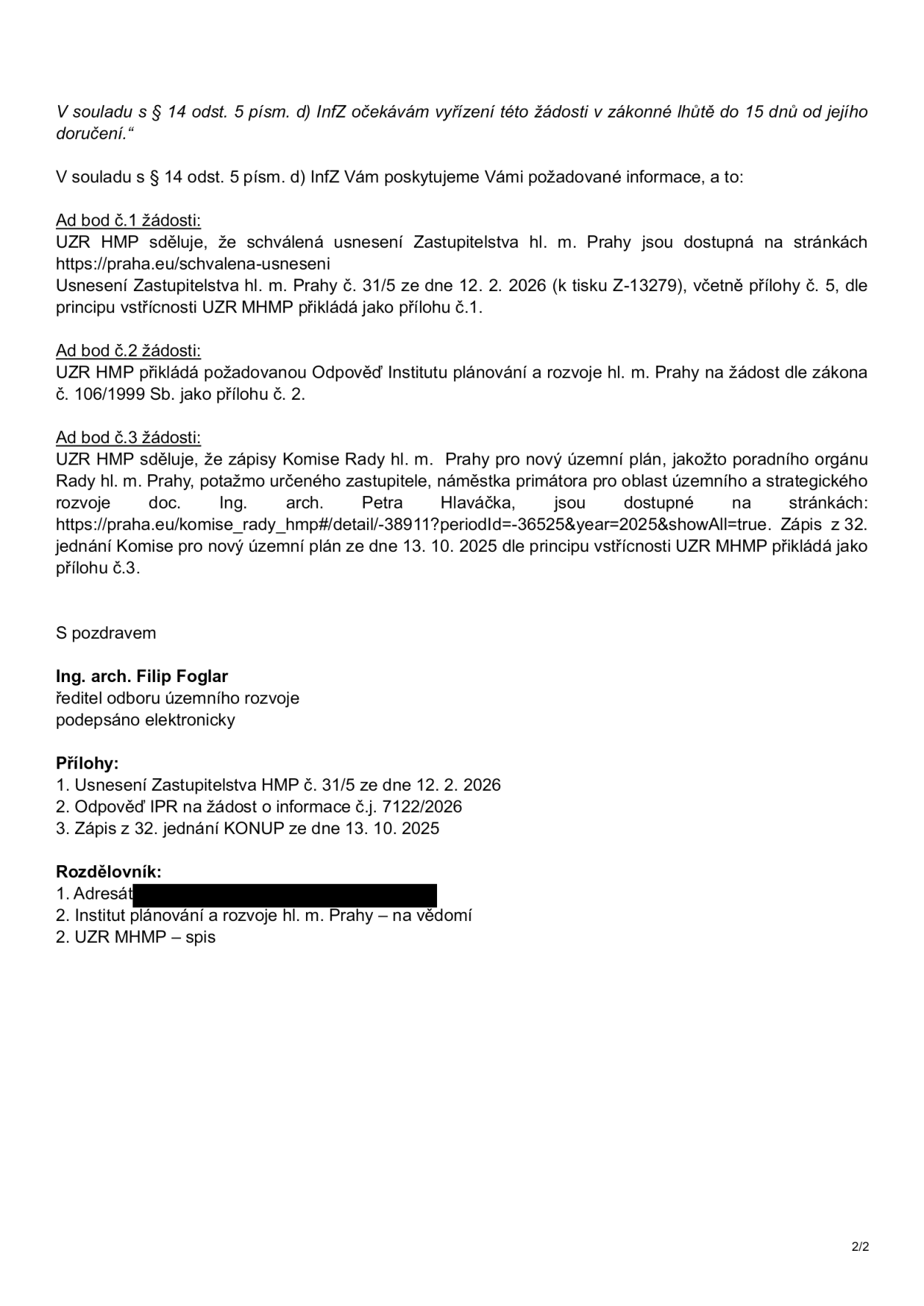 Úřední dokument (strana 2/2) obsahující odpověď na žádost o informace podle zákona č. 106/1999 Sb. Obsah: 1. Odkaz na usnesení Zastupitelstva hl. m. Prahy č. 31/5 ze dne 12. 2. 2026 (tisk Z-13279) a přílohu č. 1. 2. Odpověď Institutu plánování a rozvoje hl. m. Prahy (IPR) jako příloha č. 2. 3. Odkaz na zápisy Komise Rady hl. m. Prahy pro nový územní plán, konkrétně zápis z 32. jednání ze dne 13. 10. 2025 jako příloha č. 3. Dokument podepsal Ing. arch. Filip Foglar, ředitel odboru územního rozvoje. Seznam příloh: 1. Usnesení Zastupitelstva HMP č. 31/5 ze dne 12. 2. 2026, 2. Odpověď IPR na žádost o informace č.j. 7122/2026, 3. Zápis z 32. jednání KONUP ze dne 13. 10. 2025.