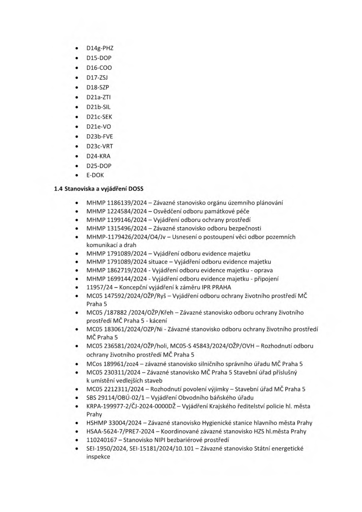 Seznam dokumentů a stanovisek DOSS: D14g-PHZ, D15-DOP, D16-COO, D17-ZSJ, D18-SZP, D21a-ZTI, D21b-SIL, D21c-SEK, D21e-VO, D23b-FVE, D23c-VRT, D24-KRA, D25-DOP, E-DOK. 1.4 Stanoviska a vyjádření DOSS: MHMP 1186139/2024 – Závazné stanovisko orgánu územního plánování, MHMP 1224584/2024 – Osvědčení odboru památkové péče, MHMP 1199146/2024 – Vyjádření odboru ochrany prostředí, MHMP 1315496/2024 – Závazné stanovisko odboru bezpečnosti, MHMP-1179426/2024/O4/Jv – Usnesení o postoupení věci odbor pozemních komunikací a drah, MHMP 1791089/2024 – Vyjádření odboru evidence majetku, MHMP 1791089/2024 situace – Vyjádření odboru evidence majetku, MHMP 1862719/2024 – Vyjádření odboru evidence majetku - oprava, MHMP 1699144/2024 – Vyjádření odboru evidence majetku - připojení, 11957/24 – Koncepční vyjádření k záměru IPR PRAHA, MC05 147592/2024/OŽP/Ryš – Vyjádření odboru ochrany životního prostředí MČ Praha 5, MC05 /187882 /2024/OŽP/Křeh – Závazné stanovisko odboru ochrany životního prostředí MČ Praha 5 - kácení, MC05 183061/2024/OZP/Ni - Závazné stanovisko odboru ochrany životního prostředí MČ Praha 5, MC05 236581/2024/OŽP/holi, MC05-S 45843/2024/OŽP/OVH – Rozhodnutí odboru ochrany životního prostředí MČ Praha 5, MCos 189961/zoz4 – závazné stanovisko silničního správního úřadu MČ Praha 5, MC05 230311/2024 – Závazné stanovisko MČ Praha 5 Stavební úřad příslušný k umístění vedlejších staveb, MC05 2212311/2024 – Rozhodnutí povolení výjimky – Stavební úřad MČ Praha 5, SBS 29114/OBÚ-02/1 – Vyjádření Obvodního báňského úřadu, KRPA-199977-2/ČJ-2024-0000DŽ – Vyjádření Krajského ředitelství policie hl. města Prahy, HSHMP 33004/2024 – Závazné Hygienické stanice hlavního města Prahy, HSAA-5624-7/PRE7-2024 – Koordinované závazné stanovisko HZS hl.města Prahy, 110240167 – Stanovisko NIPI bezbariérové prostředí, SEI-1950/2024, SEI-15181/2024/10.101 – Závazné stanovisko Státní energetické inspekce.