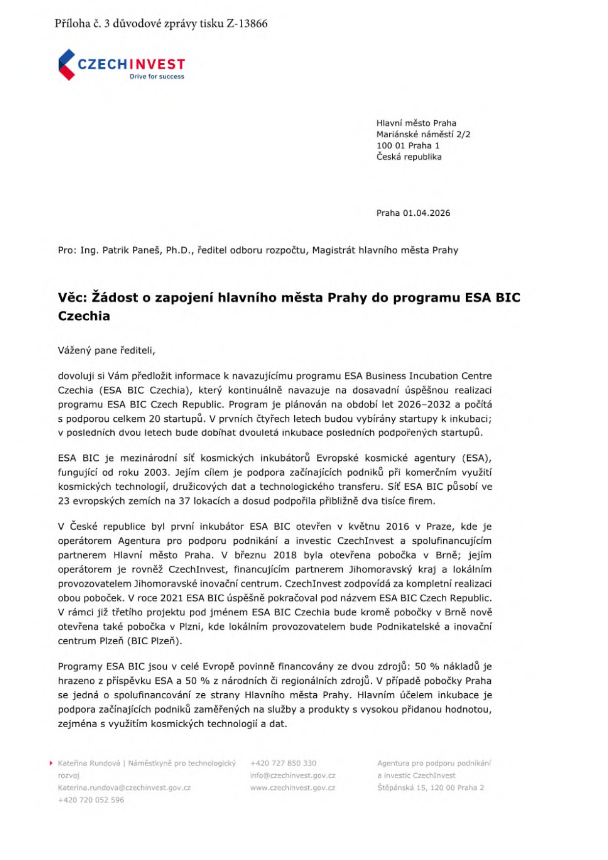 Příloha č. 3 důvodové zprávy tisku Z-13866. CzechInvest, Praha 01.04.2026. Adresát: Ing. Patrik Paneš, Ph.D., ředitel odboru rozpočtu, Magistrát hlavního města Prahy. Věc: Žádost o zapojení hlavního města Prahy do programu ESA BIC Czechia. Dokument obsahuje informace o programu ESA Business Incubation Centre Czechia (2026–2032), který plánuje podpořit 20 startupů. Popisuje historii sítě ESA BIC (od roku 2003, 23 zemí, 37 lokalit) a historii působení v ČR (od 2016 v Praze, 2018 v Brně, nově v Plzni). Uvádí princip financování (50 % ESA, 50 % národní/regionální zdroje) a účel inkubace (podpora startupů využívajících kosmické technologie). Kontakt: Kateřina Rundová, náměstkyně pro technologický rozvoj, Katerina.rundova@czechinvest.gov.cz, +420 727 850 330, +420 720 052 596, info@czechinvest.gov.cz, www.czechinvest.gov.cz, Agentura pro podporu podnikání a investic CzechInvest, Štěpánská 15, 120 00 Praha 2.