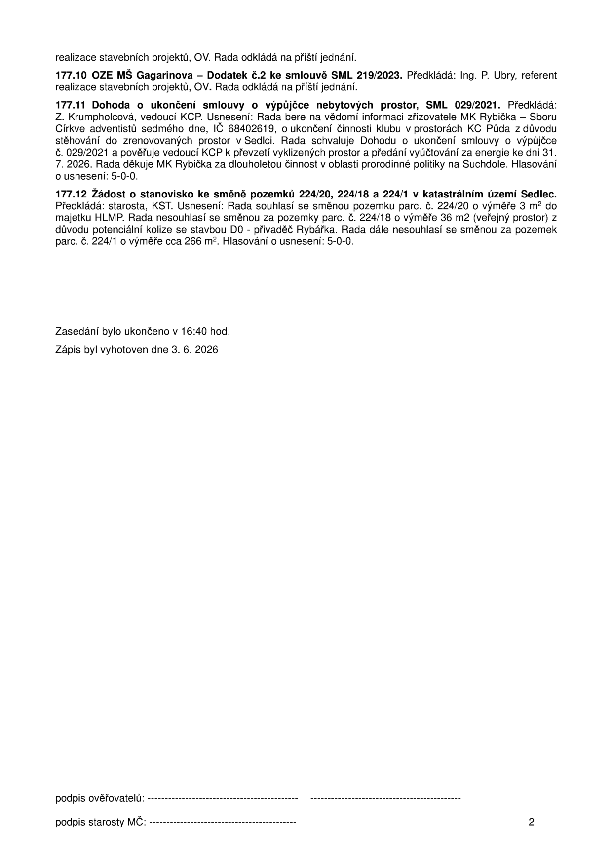 Zápis z jednání rady (strana 2): 
177.10 OZE MŠ Gagarinova – Dodatek č.2 ke smlouvě SML 219/2023. Předkládá: Ing. P. Ubry, referent realizace stavebních projektů, OV. Rada odkládá na příští jednání.
177.11 Dohoda o ukončení smlouvy o výpůjčce nebytových prostor, SML 029/2021. Předkládá: Z. Krumpholcová, vedoucí KCP. Usnesení: Rada bere na vědomí informaci zřizovatele MK Rybička – Sboru Církve adventistů sedmého dne, IČ 68402619, o ukončení činnosti klubu v prostorách KC Půda z důvodu stěhování do zrenovovaných prostor v Sedlci. Rada schvaluje Dohodu o ukončení smlouvy o výpůjčce č. 029/2021 a pověřuje vedoucí KCP k převzetí vyklizených prostor a předání vyúčtování za energie ke dni 31. 7. 2026. Rada děkuje MK Rybička za dlouholetou činnost v oblasti prorodinné politiky na Suchdole. Hlasování o usnesení: 5-0-0.
177.12 Žádost o stanovisko ke směně pozemků 224/20, 224/18 a 224/1 v katastrálním území Sedlec. Předkládá: starosta, KST. Usnesení: Rada souhlasí se směnou pozemku parc. č. 224/20 o výměře 3 m² do majetku HLMP. Rada nesouhlasí se směnou za pozemky parc. č. 224/18 o výměře 36 m2 (veřejný prostor) z důvodu potenciální kolize se stavbou D0 - přivaděč Rybářka. Rada dále nesouhlasí se směnou za pozemek parc. č. 224/1 o výměře cca 266 m². Hlasování o usnesení: 5-0-0.
Zasedání bylo ukončeno v 16:40 hod. Zápis byl vyhotoven dne 3. 6. 2026.