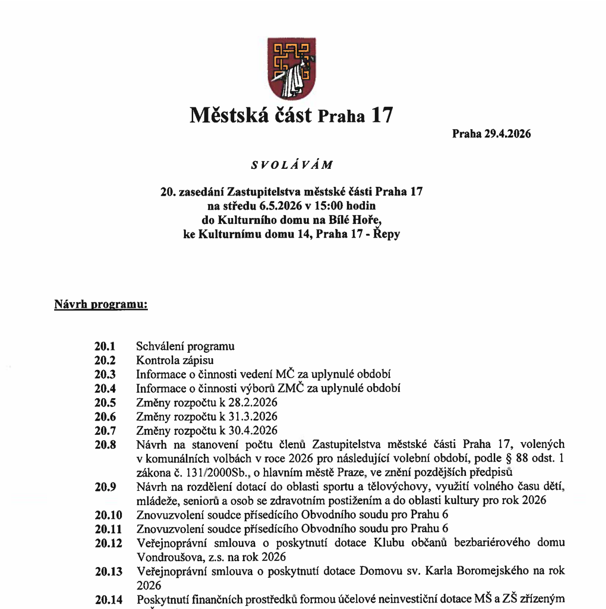 Svolání 20. zasedání Zastupitelstva městské části Praha 17. Datum konání: středa 6.5.2026 v 15:00 hodin. Místo: Kulturní dům na Bílé Hoře, ke Kulturnímu domu 14, Praha 17 - Řepy. Návrh programu: 20.1 Schválení programu, 20.2 Kontrola zápisu, 20.3 Informace o činnosti vedení MČ za uplynulé období, 20.4 Informace o činnosti výborů ZMČ za uplynulé období, 20.5 Změny rozpočtu k 28.2.2026, 20.6 Změny rozpočtu k 31.3.2026, 20.7 Změny rozpočtu k 30.4.2026, 20.8 Návrh na stanovení počtu členů Zastupitelstva městské části Praha 17, volených v komunálních volbách v roce 2026 pro následující volební období, podle § 88 odst. 1 zákona č. 131/2000Sb., o hlavním městě Praze, ve znění pozdějších předpisů, 20.9 Návrh na rozdělení dotací do oblasti sportu a tělovýchovy, využití volného času dětí, mládeže, seniorů a osob se zdravotním postižením a do oblasti kultury pro rok 2026, 20.10 Znovuzvolení soudce přísedícího Obvodního soudu pro Prahu 6, 20.11 Znovuzvolení soudce přísedícího Obvodního soudu pro Prahu 6, 20.12 Veřejnoprávní smlouva o poskytnutí dotace Klubu občanů bezbariérového domu Vondroušova, z.s. na rok 2026, 20.13 Veřejnoprávní smlouva o poskytnutí dotace Domovu sv. Karla Boromejského na rok 2026, 20.14 Poskytnutí finančních prostředků formou účelové neinvestiční dotace MŠ a ZŠ zřízeným.
