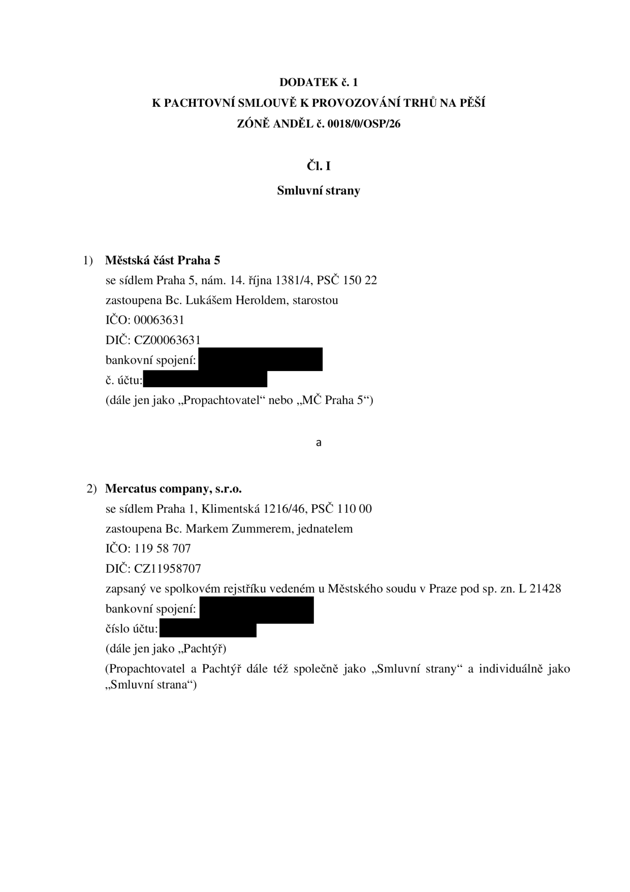 Dodatek č. 1 k pachtovní smlouvě k provozování trhů na pěší zóně Anděl č. 0018/0/OSP/26. Smluvní strany: 1) Městská část Praha 5, se sídlem Praha 5, nám. 14. října 1381/4, PSČ 150 22, zastoupená Bc. Lukášem Heroldem, starostou, IČO: 00063631, DIČ: CZ00063631 (dále jen jako „Propachtovatel“ nebo „MČ Praha 5“). 2) Mercatus company, s.r.o., se sídlem Praha 1, Klimentská 1216/46, PSČ 110 00, zastoupená Bc. Markem Zummerem, jednatelem, IČO: 119 58 707, DIČ: CZ11958707, zapsaná ve spolkovém rejstříku vedeném u Městského soudu v Praze pod sp. zn. L 21428 (dále jen jako „Pachtýř“).