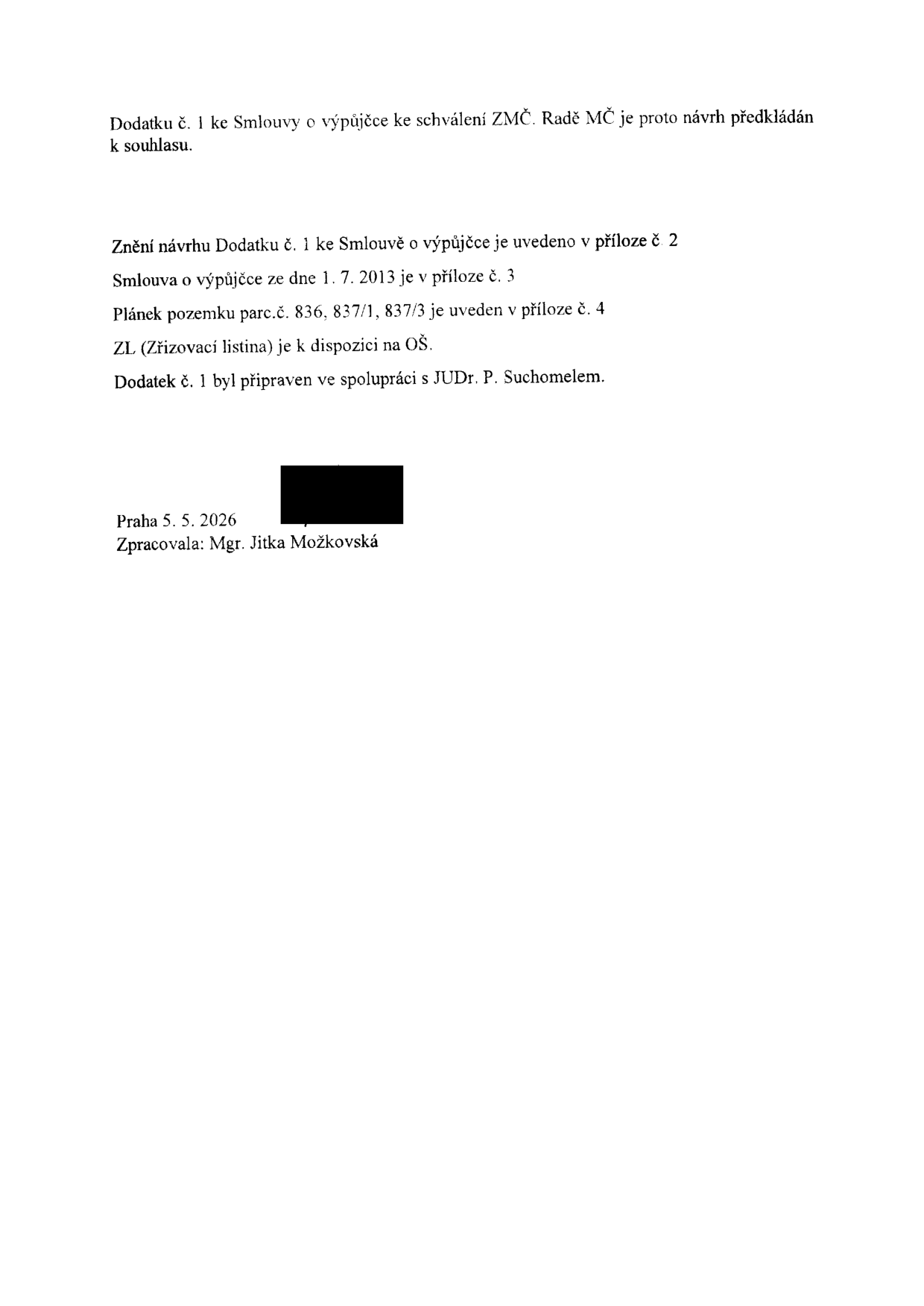 Textový dokument týkající se Dodatku č. 1 ke Smlouvě o výpůjčce. Obsah: Dodatku č. 1 ke Smlouvě o výpůjčce ke schválení ZMČ. Radě MČ je proto návrh předkládán k souhlasu. Znění návrhu Dodatku č. 1 ke Smlouvě o výpůjčce je uvedeno v příloze č. 2. Smlouva o výpůjčce ze dne 1. 7. 2013 je v příloze č. 3. Plánek pozemku parc.č. 836, 837/1, 837/3 je uveden v příloze č. 4. ZL (Zřizovací listina) je k dispozici na OŠ. Dodatek č. 1 byl připraven ve spolupráci s JUDr. P. Suchomelem. Praha 5. 5. 2026. Zpracovala: Mgr. Jitka Možkovská.