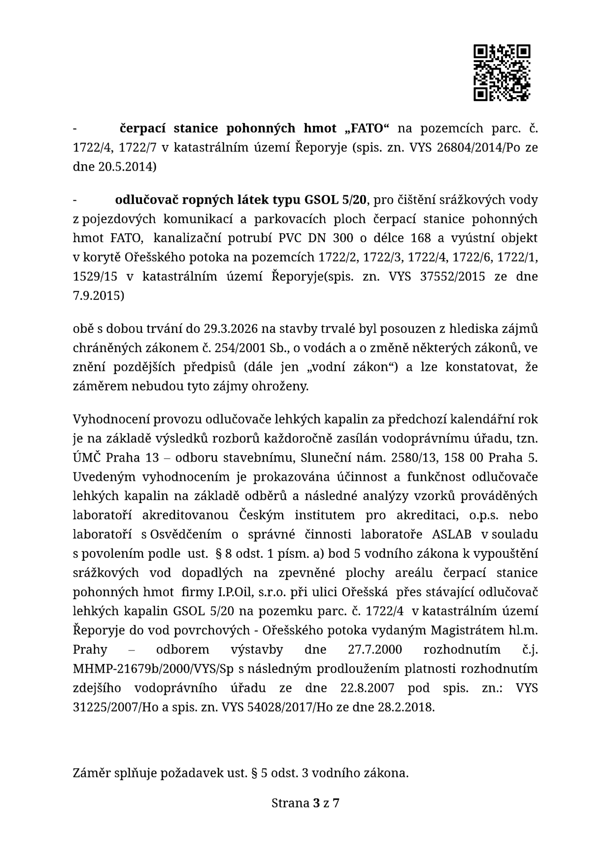 Text dokumentu obsahuje informace o povolení provozu čerpací stanice pohonných hmot „FATO“ na pozemcích parc. č. 1722/4, 1722/7 v k.ú. Řeporyje (spis. zn. VYS 26804/2014/Po ze dne 20.5.2014) a odlučovače ropných látek typu GSOL 5/20 pro čištění srážkových vod z pojezdových ploch (spis. zn. VYS 37552/2015 ze dne 7.9.2015). Obě stavby mají platnost do 29.3.2026 a byly posouzeny z hlediska vodního zákona č. 254/2001 Sb. Dokument dále specifikuje povinnost zasílat každoroční vyhodnocení provozu odlučovače na ÚMČ Praha 13 – odbor stavební, Sluneční nám. 2580/13, 158 00 Praha 5. Uvádí se, že účinnost odlučovače je prokazována analýzami vzorků prováděnými akreditovanou laboratoří (ČIA, o.p.s. nebo laboratoř s osvědčením ASLAB). Zmiňuje se povolení k vypouštění srážkových vod do Ořešského potoka vydané Magistrátem hl.m. Prahy dne 27.7.2000 (č.j. MHMP-21679b/2000/VYS/Sp) s následnými prodlouženími (VYS 31225/2007/Ho a VYS 54028/2017/Ho). Závěrem je uvedeno, že záměr splňuje požadavek ust. § 5 odst. 3 vodního zákona. Strana 3 z 7.