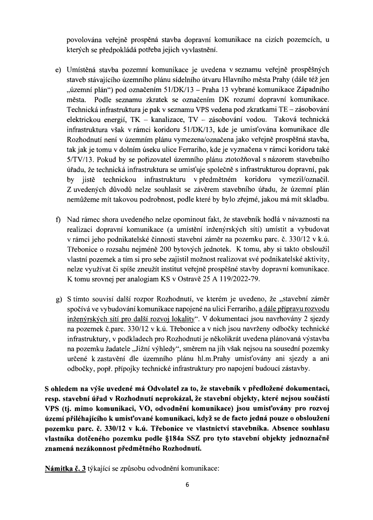 Strana 6 odvolání proti rozhodnutí stavebního úřadu. Obsahuje body e), f) a g) argumentace odvolatele:

e) Argumentace, že technická infrastruktura (TE, TK, TV) v koridoru 51/DK/13 není v územním plánu vymezena jako veřejně prospěšná stavba, na rozdíl od jiných úseků.

f) Námitka, že stavebník zneužívá institut veřejně prospěšné stavby k obsluze svého soukromého pozemku parc. č. 330/12 v k.ú. Třebonice, kde plánuje výstavbu 200 bytových jednotek. Odkaz na judikát KS v Ostravě 25 A 119/2022-79.

g) Rozpor v rozhodnutí: stavební záměr zahrnuje přípravu rozvodu inženýrských sítí pro další rozvoj lokality, přestože v dokumentaci nejsou navrženy přípojky pro sousední pozemky, pouze pro pozemek žadatele „Jižní výhledy“.

Závěr odvolatele: Stavební úřad neprokázal, že objekty mimo samotnou komunikaci (VO, odvodnění) jsou nezbytné pro veřejný zájem, a nikoliv pouze pro obsluhu soukromého pozemku stavebníka. Absence souhlasu vlastníka dotčeného pozemku dle §184a SSZ je označena za nezákonnost.

Na konci stránky je nadpis: 'Námitka č. 3 týkající se způsobu odvodnění komunikace:'