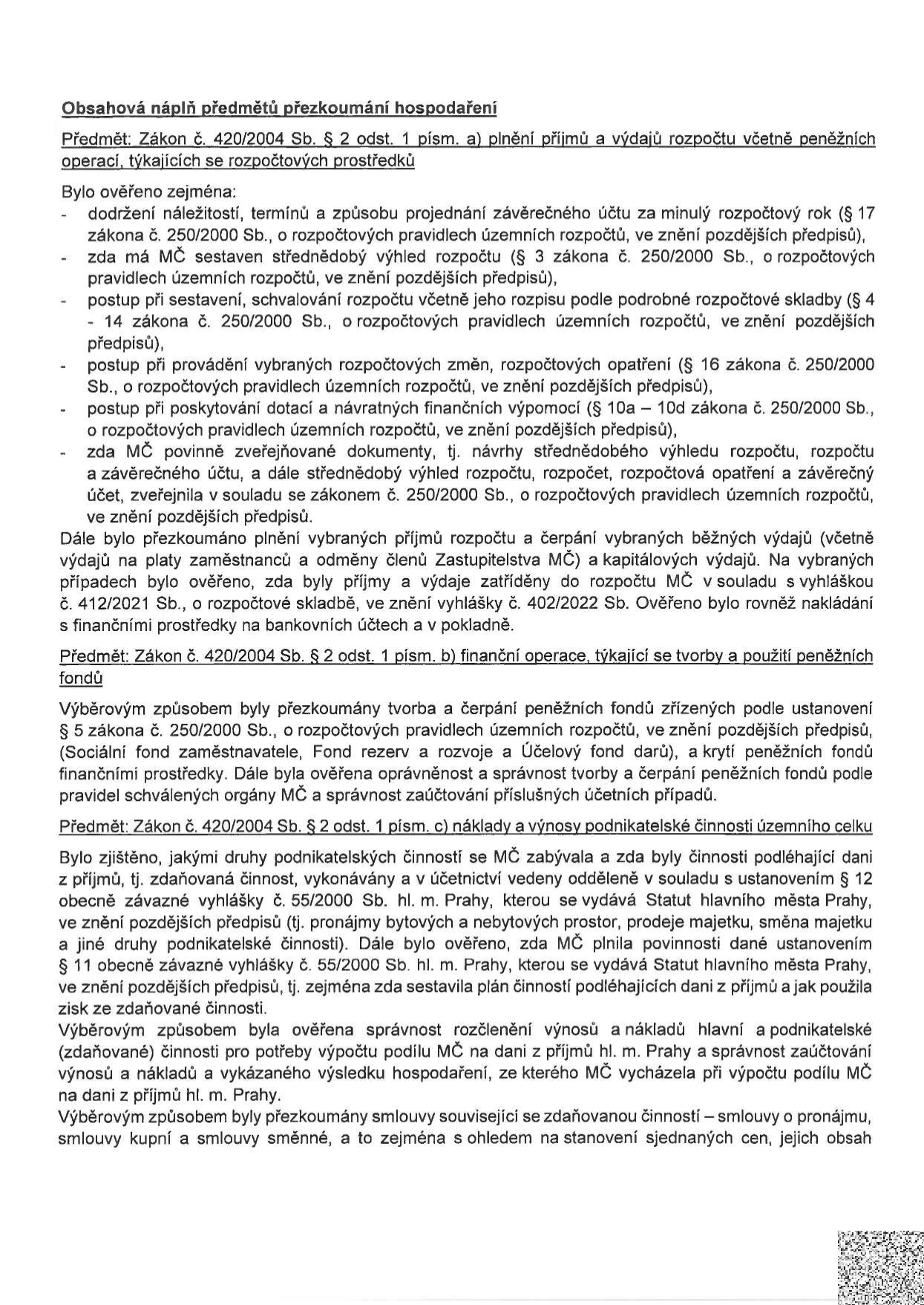Obsahová náplň předmětů přezkoumání hospodaření. Předmět: Zákon č. 420/2004 Sb. § 2 odst. 1 písm. a) plnění příjmů a výdajů rozpočtu včetně peněžních operací, týkajících se rozpočtových prostředků. Bylo ověřeno: dodržení náležitostí, termínů a způsobu projednání závěrečného účtu, sestavení střednědobého výhledu rozpočtu, postup při sestavení a schvalování rozpočtu, provádění rozpočtových změn, poskytování dotací a návratných finančních výpomocí, zveřejňování dokumentů. Dále bylo přezkoumáno plnění příjmů a čerpání výdajů (platy, odměny, kapitálové výdaje) v souladu s vyhláškou č. 412/2021 Sb. a 402/2022 Sb. Předmět: Zákon č. 420/2004 Sb. § 2 odst. 1 písm. b) finanční operace, týkající se tvorby a použití peněžních fondů (Sociální fond zaměstnavatele, Fond rezerv a rozvoje, Účelový fond darů). Předmět: Zákon č. 420/2004 Sb. § 2 odst. 1 písm. c) náklady a výnosy podnikatelské činnosti územního celku. Bylo zjištěno, jakými druhy podnikatelských činností se MČ zabývala (pronájmy, prodeje, směny majetku), zda byly vedeny odděleně dle vyhlášky č. 55/2000 Sb. hl. m. Prahy, zda byl sestaven plán činností podléhajících dani z příjmů, správnost rozčlenění výnosů a nákladů pro výpočet podílu MČ na dani z příjmů hl. m. Prahy a správnost smluv souvisejících se zdaňovanou činností.