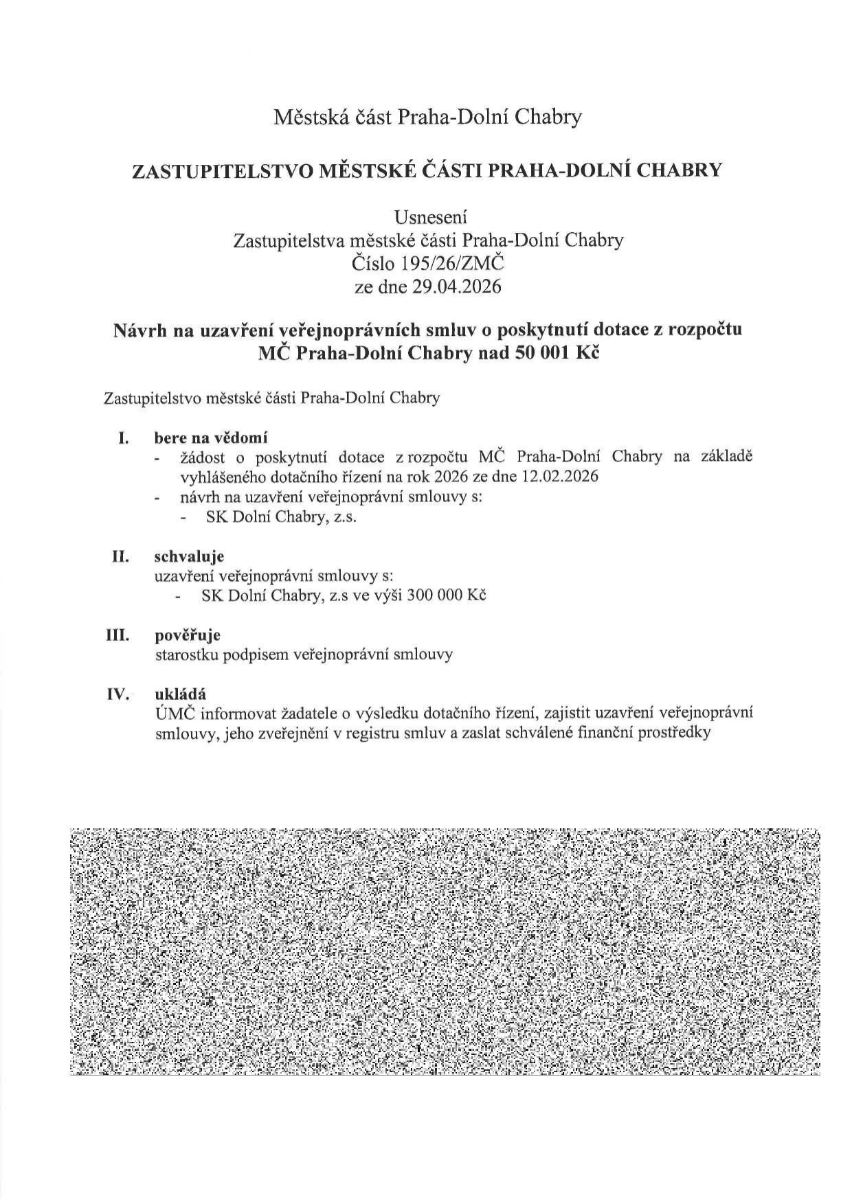 Usnesení Zastupitelstva městské části Praha-Dolní Chabry č. 195/26/ZMČ ze dne 29.04.2026. Předmět: Návrh na uzavření veřejnoprávní smlouvy o poskytnutí dotace z rozpočtu MČ Praha-Dolní Chabry nad 50 001 Kč. I. Bere na vědomí: žádost o dotaci na základě vyhlášeného dotačního řízení na rok 2026 ze dne 12.02.2026 a návrh smlouvy se SK Dolní Chabry, z.s. II. Schvaluje: uzavření veřejnoprávní smlouvy se SK Dolní Chabry, z.s. ve výši 300 000 Kč. III. Pověřuje: starostku podpisem smlouvy. IV. Ukládá: ÚMČ informovat žadatele, zajistit uzavření smlouvy, zveřejnění v registru smluv a zaslání finančních prostředků.