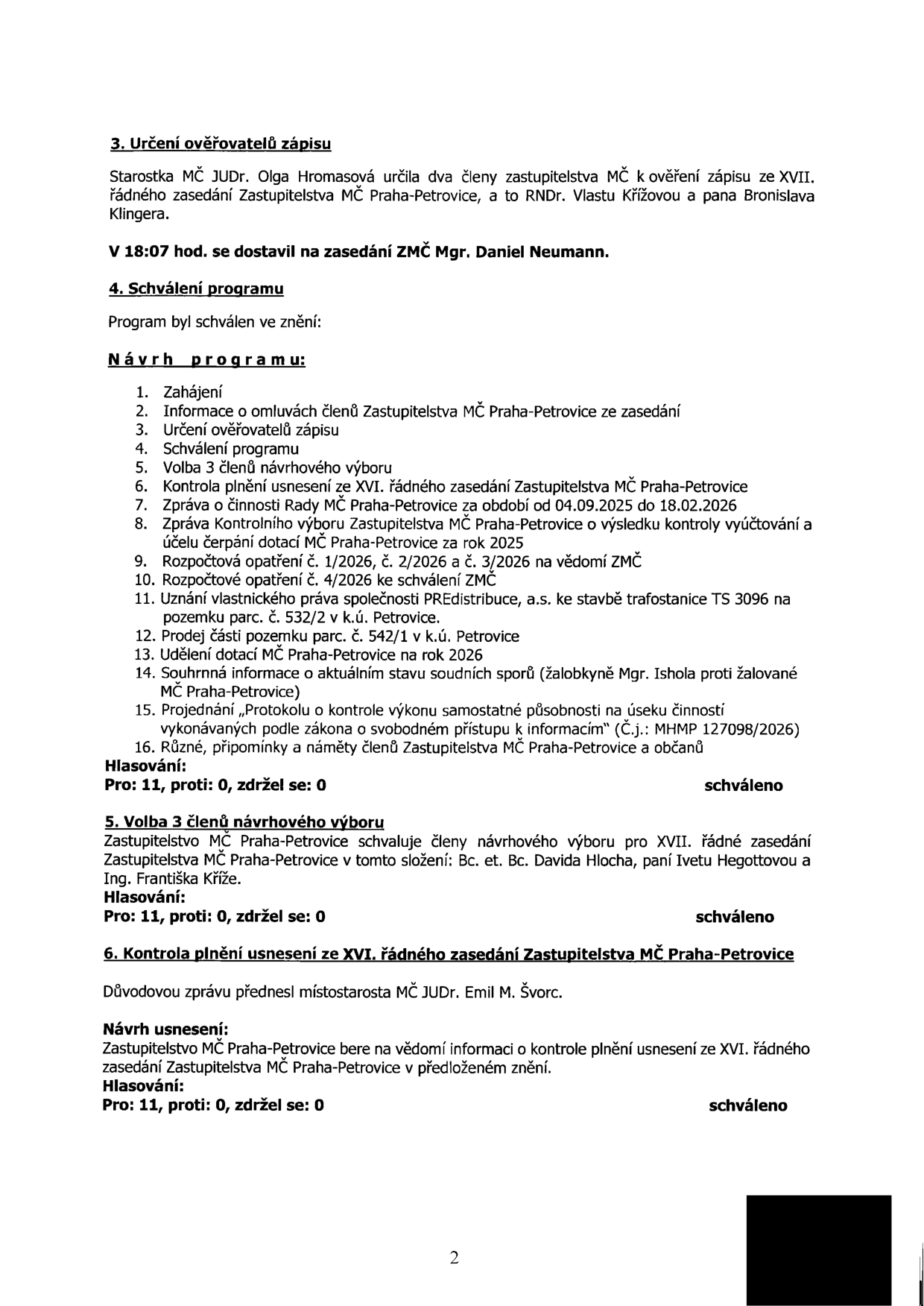 Zápis ze zasedání Zastupitelstva MČ Praha-Petrovice (strana 2). Obsah: 3. Určení ověřovatelů zápisu (RNDr. Vlasta Křížová, Bronislav Klingera). V 18:07 se dostavil Mgr. Daniel Neumann. 4. Schválení programu: 1. Zahájení, 2. Informace o omluvách, 3. Určení ověřovatelů, 4. Schválení programu, 5. Volba 3 členů návrhového výboru, 6. Kontrola plnění usnesení ze XVI. zasedání, 7. Zpráva o činnosti Rady MČ, 8. Zpráva Kontrolního výboru, 9. Rozpočtová opatření 1/2026, 2/2026, 3/2026, 10. Rozpočtové opatření 4/2026, 11. Uznání vlastnického práva PREdistribuce, a.s. (trafostanice TS 3096, parc. č. 532/2), 12. Prodej části parcely č. 542/1, 13. Udělení dotací MČ na rok 2026, 14. Informace o soudních sporech (Mgr. Ishola), 15. Protokol o kontrole výkonu samostatné působnosti (MHMP 127098/2026), 16. Různé. Hlasování: 11 pro, 0 proti, 0 zdržel se (schváleno). 5. Volba 3 členů návrhového výboru: Bc. et Bc. David Hloch, Iveta Hegottová, Ing. František Kříž. Hlasování: 11 pro, 0 proti, 0 zdržel se (schváleno). 6. Kontrola plnění usnesení ze XVI. zasedání: přednesl místostarosta JUDr. Emil M. Švorc. Hlasování: 11 pro, 0 proti, 0 zdržel se (schváleno).