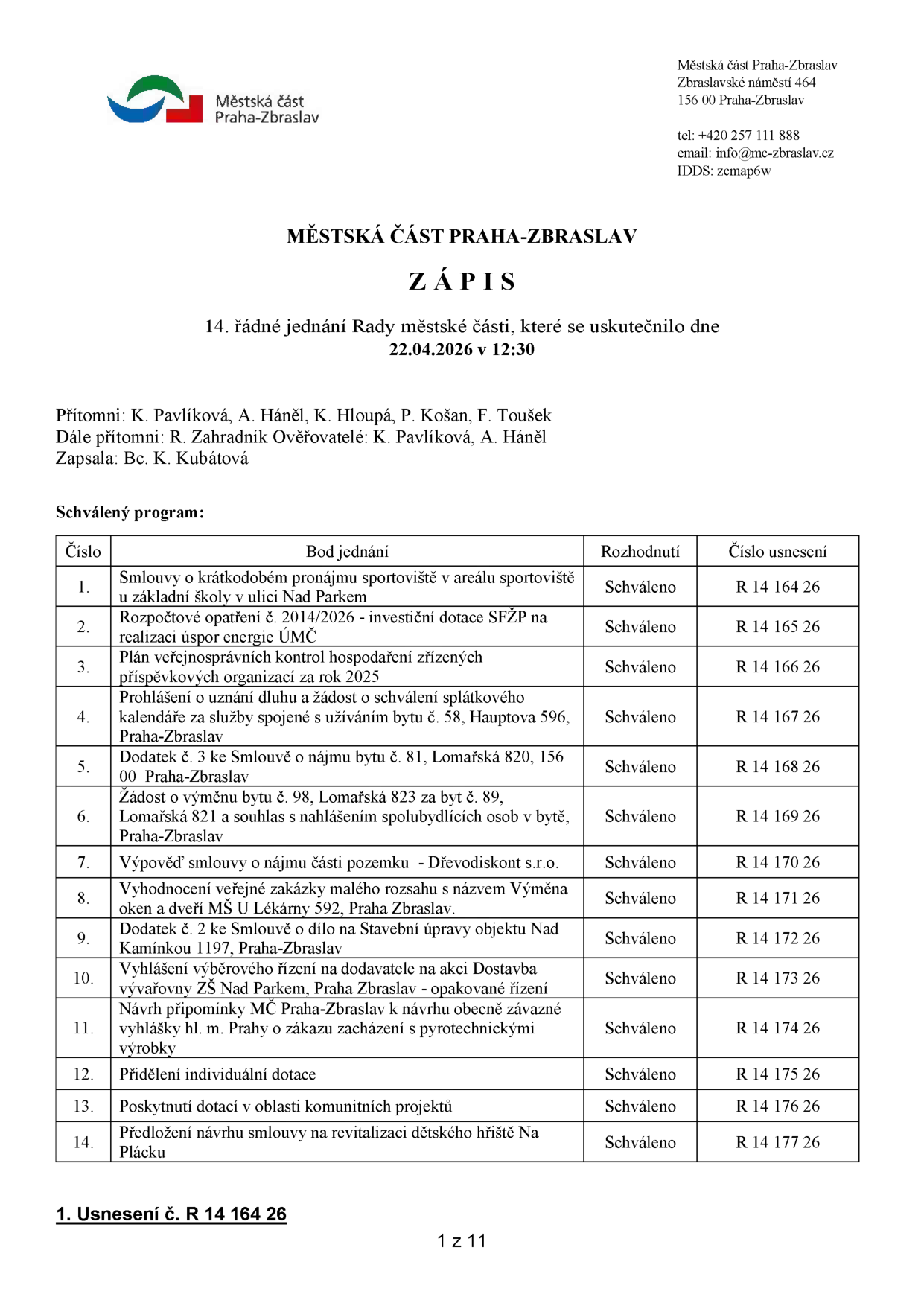 Zápis z 14. řádného jednání Rady městské části Praha-Zbraslav konaného dne 22.04.2026 v 12:30. Přítomni: K. Pavlíková, A. Háněl, K. Hloupá, P. Košan, F. Toušek. Další přítomní: R. Zahradník. Ověřovatelé: K. Pavlíková, A. Háněl. Zapsala: Bc. K. Kubátová. Program jednání: 1. Smlouvy o krátkodobém pronájmu sportoviště v areálu sportoviště u základní školy v ulici Nad Parkem (R 14 164 26), 2. Rozpočtové opatření č. 2014/2026 - investiční dotace SFŽP na realizaci úspor energie ÚMČ (R 14 165 26), 3. Plán veřejnosprávních kontrol hospodaření zřízených příspěvkových organizací za rok 2025 (R 14 166 26), 4. Prohlášení o uznání dluhu a žádost o schválení splátkového kalendáře za služby spojené s užíváním bytu č. 58, Hauptova 596, Praha-Zbraslav (R 14 167 26), 5. Dodatek č. 3 ke Smlouvě o nájmu bytu č. 81, Lomařská 820, 156 00 Praha-Zbraslav (R 14 168 26), 6. Žádost o výměnu bytu č. 98, Lomařská 823 za byt č. 89, Lomařská 821 a souhlas s nahlášením spolubydlících osob v bytě, Praha-Zbraslav (R 14 169 26), 7. Výpověď smlouvy o nájmu části pozemku - Dřevodiskont s.r.o. (R 14 170 26), 8. Vyhodnocení veřejné zakázky malého rozsahu s názvem Výměna oken a dveří MŠ U Lékárny 592, Praha Zbraslav (R 14 171 26), 9. Dodatek č. 2 ke Smlouvě o dílo na Stavební úpravy objektu Nad Kamínkou 1197, Praha-Zbraslav (R 14 172 26), 10. Vyhlášení výběrového řízení na dodavatele na akci Dostavba vývařovny ZŠ Nad Parkem, Praha Zbraslav - opakované řízení (R 14 173 26), 11. Návrh připomínky MČ Praha-Zbraslav k návrhu obecně závazné vyhlášky hl. m. Prahy o zákazu zacházení s pyrotechnickými výrobky (R 14 174 26), 12. Přidělení individuální dotace (R 14 175 26), 13. Poskytnutí dotací v oblasti komunitních projektů (R 14 176 26), 14. Předložení návrhu smlouvy na revitalizaci dětského hřiště Na Plácku (R 14 177 26). Všechny body byly schváleny.