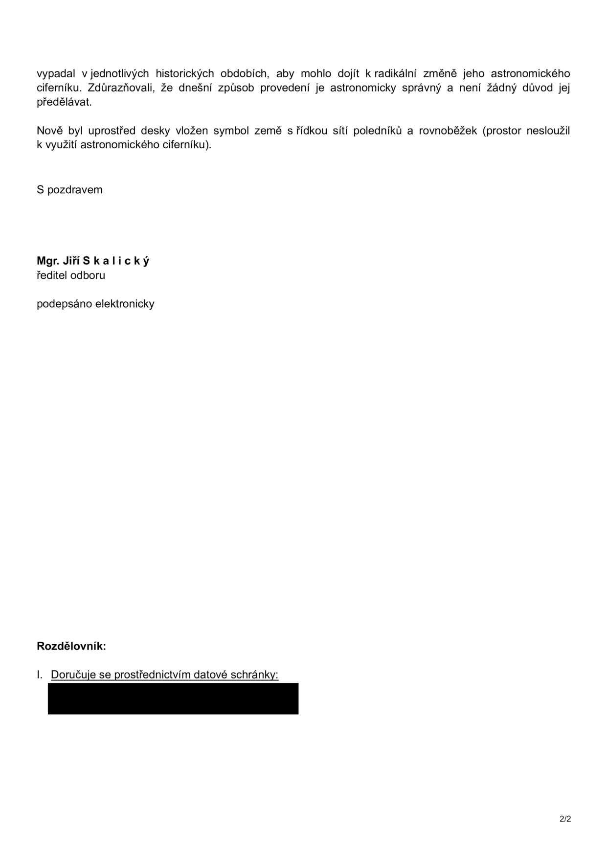 Text dokumentu: 'vypadal v jednotlivých historických obdobích, aby mohlo dojít k radikální změně jeho astronomického ciferníku. Zdůrazňovali, že dnešní způsob provedení je astronomicky správný a není žádný důvod jej předělávat. Nově byl uprostřed desky vložen symbol země s řídkou sítí poledníků a rovnoběžek (prostor nesloužil k využití astronomického ciferníku). S pozdravem Mgr. Jiří Skalický, ředitel odboru, podepsáno elektronicky. Rozdělovník: I. Doručuje se prostřednictvím datové schránky: [začerněno]'.